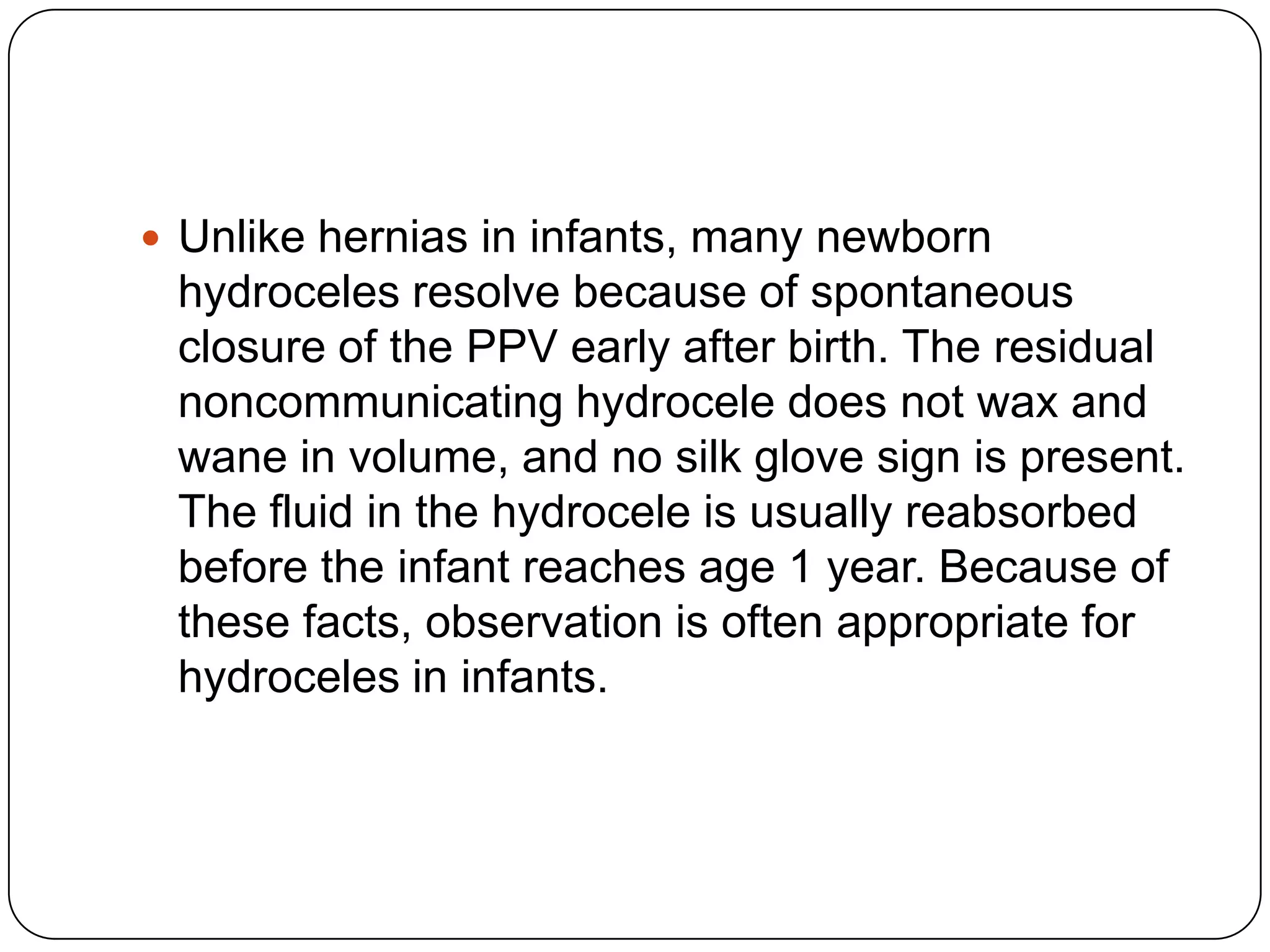  Unlike hernias in infants, many newborn
hydroceles resolve because of spontaneous
closure of the PPV early after birth. The residual
noncommunicating hydrocele does not wax and
wane in volume, and no silk glove sign is present.
The fluid in the hydrocele is usually reabsorbed
before the infant reaches age 1 year. Because of
these facts, observation is often appropriate for
hydroceles in infants.
 