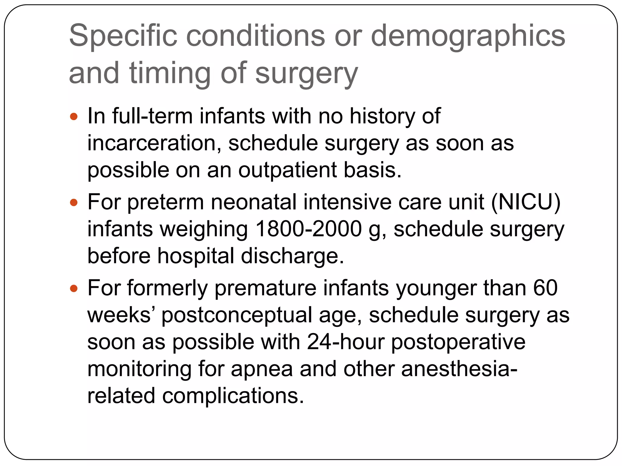 Specific conditions or demographics
and timing of surgery
 In full-term infants with no history of
incarceration, schedule surgery as soon as
possible on an outpatient basis.
 For preterm neonatal intensive care unit (NICU)
infants weighing 1800-2000 g, schedule surgery
before hospital discharge.
 For formerly premature infants younger than 60
weeks’ postconceptual age, schedule surgery as
soon as possible with 24-hour postoperative
monitoring for apnea and other anesthesia-
related complications.
 