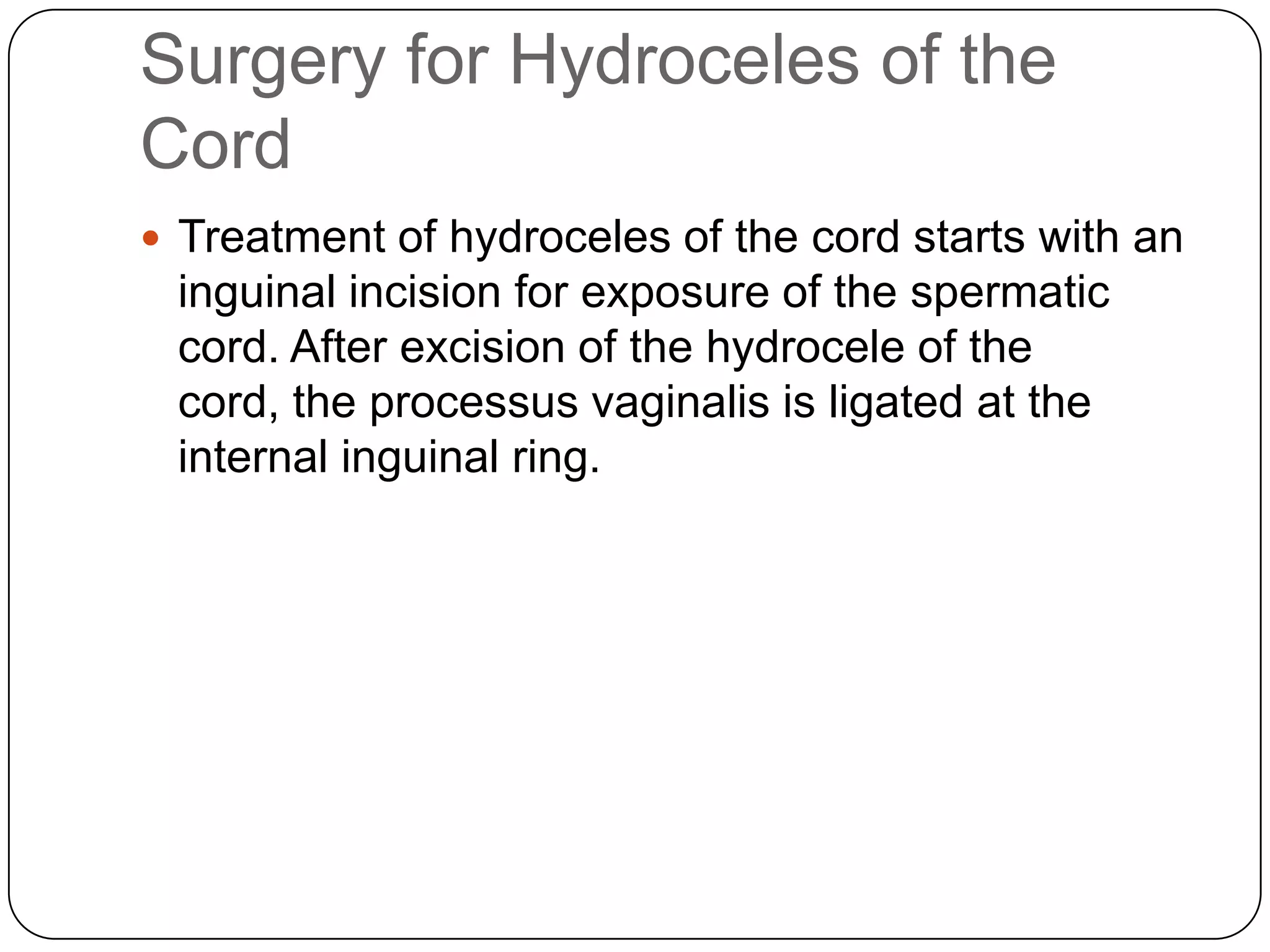 Surgery for Hydroceles of the
Cord
 Treatment of hydroceles of the cord starts with an
inguinal incision for exposure of the spermatic
cord. After excision of the hydrocele of the
cord, the processus vaginalis is ligated at the
internal inguinal ring.
 