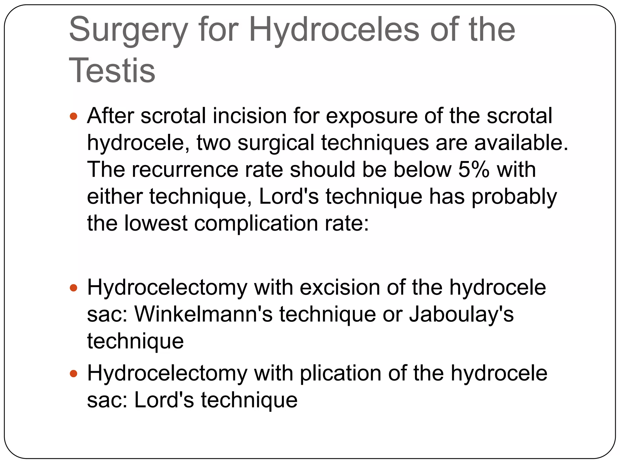 Surgery for Hydroceles of the
Testis
 After scrotal incision for exposure of the scrotal
hydrocele, two surgical techniques are available.
The recurrence rate should be below 5% with
either technique, Lord's technique has probably
the lowest complication rate:
 Hydrocelectomy with excision of the hydrocele
sac: Winkelmann's technique or Jaboulay's
technique
 Hydrocelectomy with plication of the hydrocele
sac: Lord's technique
 