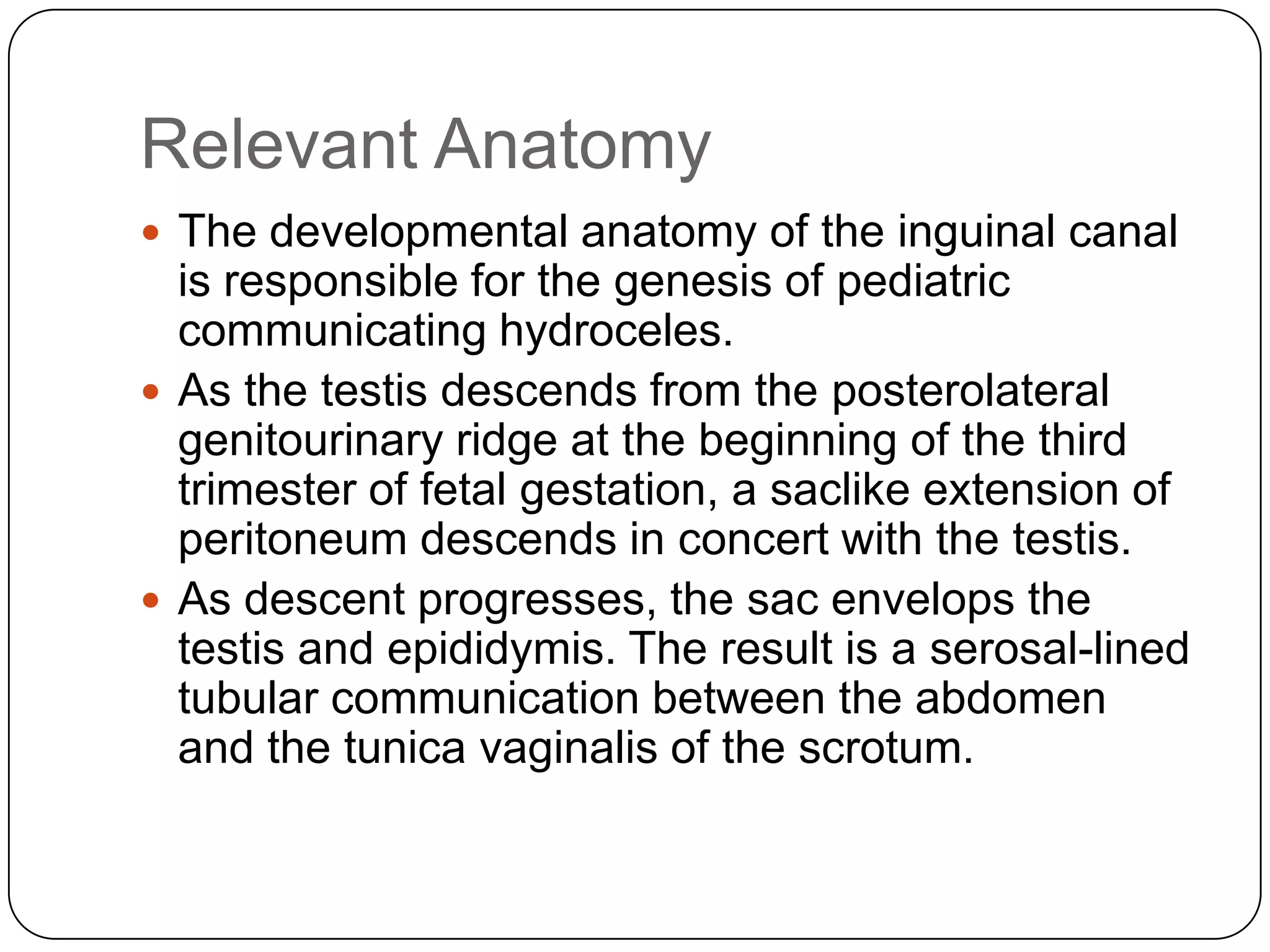 Relevant Anatomy
 The developmental anatomy of the inguinal canal
is responsible for the genesis of pediatric
communicating hydroceles.
 As the testis descends from the posterolateral
genitourinary ridge at the beginning of the third
trimester of fetal gestation, a saclike extension of
peritoneum descends in concert with the testis.
 As descent progresses, the sac envelops the
testis and epididymis. The result is a serosal-lined
tubular communication between the abdomen
and the tunica vaginalis of the scrotum.
 