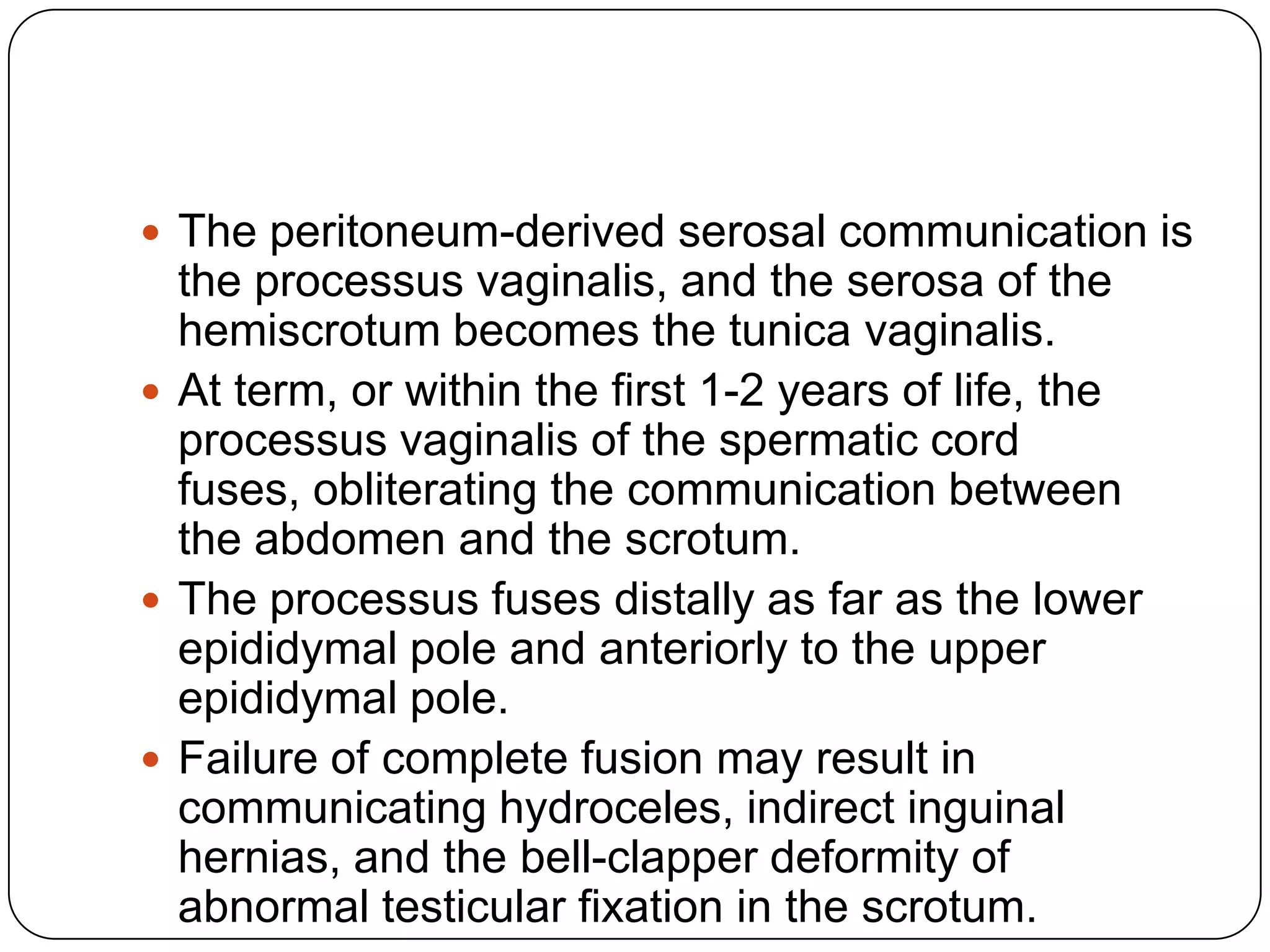  The peritoneum-derived serosal communication is
the processus vaginalis, and the serosa of the
hemiscrotum becomes the tunica vaginalis.
 At term, or within the first 1-2 years of life, the
processus vaginalis of the spermatic cord
fuses, obliterating the communication between
the abdomen and the scrotum.
 The processus fuses distally as far as the lower
epididymal pole and anteriorly to the upper
epididymal pole.
 Failure of complete fusion may result in
communicating hydroceles, indirect inguinal
hernias, and the bell-clapper deformity of
abnormal testicular fixation in the scrotum.
 
