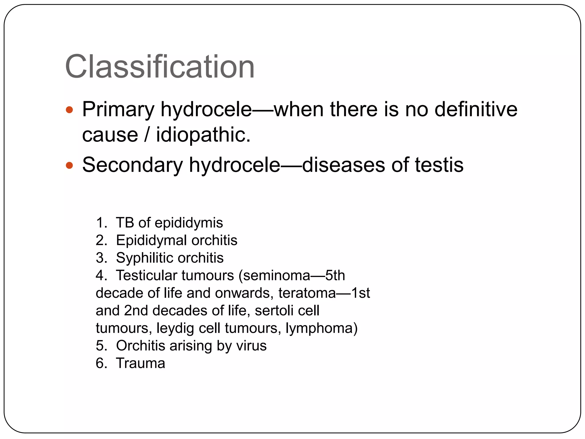 Classification
 Primary hydrocele—when there is no definitive
cause / idiopathic.
 Secondary hydrocele—diseases of testis
1. TB of epididymis
2. Epididymal orchitis
3. Syphilitic orchitis
4. Testicular tumours (seminoma—5th
decade of life and onwards, teratoma—1st
and 2nd decades of life, sertoli cell
tumours, leydig cell tumours, lymphoma)
5. Orchitis arising by virus
6. Trauma
 