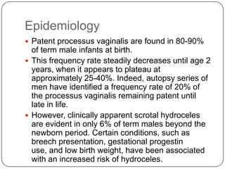 Epidemiology
 Patent processus vaginalis are found in 80-90%
of term male infants at birth.
 This frequency rate steadily decreases until age 2
years, when it appears to plateau at
approximately 25-40%. Indeed, autopsy series of
men have identified a frequency rate of 20% of
the processus vaginalis remaining patent until
late in life.
 However, clinically apparent scrotal hydroceles
are evident in only 6% of term males beyond the
newborn period. Certain conditions, such as
breech presentation, gestational progestin
use, and low birth weight, have been associated
with an increased risk of hydroceles.
 