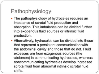 Pathophysiology
 The pathophysiology of hydroceles requires an
imbalance of scrotal fluid production and
absorption. This imbalance can be divided further
into exogenous fluid sources or intrinsic fluid
production.
 Alternatively, hydroceles can be divided into those
that represent a persistent communication with
the abdominal cavity and those that do not. Fluid
excesses are from exogenous sources (the
abdomen) in communicating hydroceles, whereas
noncommunicating hydroceles develop increased
scrotal fluid from abnormal intrinsic scrotal fluid
shifts.
 