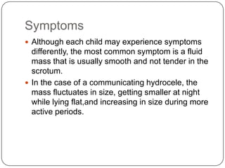 Symptoms
 Although each child may experience symptoms
differently, the most common symptom is a fluid
mass that is usually smooth and not tender in the
scrotum.
 In the case of a communicating hydrocele, the
mass fluctuates in size, getting smaller at night
while lying flat,and increasing in size during more
active periods.
 
