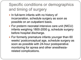 Specific conditions or demographics
and timing of surgery
 In full-term infants with no history of
incarceration, schedule surgery as soon as
possible on an outpatient basis.
 For preterm neonatal intensive care unit (NICU)
infants weighing 1800-2000 g, schedule surgery
before hospital discharge.
 For formerly premature infants younger than 60
weeks’ postconceptual age, schedule surgery as
soon as possible with 24-hour postoperative
monitoring for apnea and other anesthesia-
related complications.
 