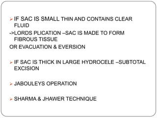  IF SAC IS SMALL THIN AND CONTAINS CLEAR
FLUID
->LORDS PLICATION –SAC IS MADE TO FORM
FIBROUS TISSUE
OR EVACUATION & EVERSION
 IF SAC IS THICK IN LARGE HYDROCELE –SUBTOTAL
EXCISION
 JABOULEYS OPERATION
 SHARMA & JHAWER TECHNIQUE
 