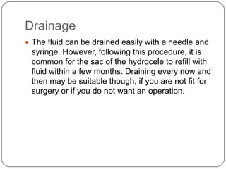 Drainage
 The fluid can be drained easily with a needle and
syringe. However, following this procedure, it is
common for the sac of the hydrocele to refill with
fluid within a few months. Draining every now and
then may be suitable though, if you are not fit for
surgery or if you do not want an operation.
 