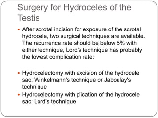 Surgery for Hydroceles of the
Testis
 After scrotal incision for exposure of the scrotal
hydrocele, two surgical techniques are available.
The recurrence rate should be below 5% with
either technique, Lord's technique has probably
the lowest complication rate:
 Hydrocelectomy with excision of the hydrocele
sac: Winkelmann's technique or Jaboulay's
technique
 Hydrocelectomy with plication of the hydrocele
sac: Lord's technique
 
