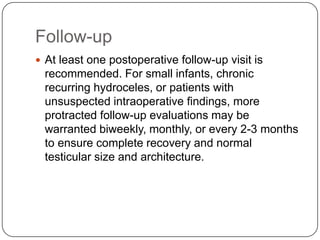 Follow-up
 At least one postoperative follow-up visit is
recommended. For small infants, chronic
recurring hydroceles, or patients with
unsuspected intraoperative findings, more
protracted follow-up evaluations may be
warranted biweekly, monthly, or every 2-3 months
to ensure complete recovery and normal
testicular size and architecture.
 