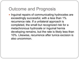 Outcome and Prognosis
 Inguinal repairs of communicating hydroceles are
exceedingly successful, with a less than 1%
recurrence rate. If a unilateral approach is
completed, the small but recognized risk for a
metachronous hydrocele or inguinal hernia
developing remains, but the rate is likely less than
10%. Likewise, recurrence after tunica excision is
also uncommon.
 