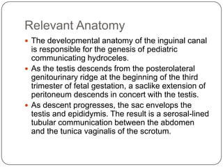 Relevant Anatomy
 The developmental anatomy of the inguinal canal
is responsible for the genesis of pediatric
communicating hydroceles.
 As the testis descends from the posterolateral
genitourinary ridge at the beginning of the third
trimester of fetal gestation, a saclike extension of
peritoneum descends in concert with the testis.
 As descent progresses, the sac envelops the
testis and epididymis. The result is a serosal-lined
tubular communication between the abdomen
and the tunica vaginalis of the scrotum.
 