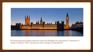 Уестминстърският дворец известен също като Камарите на парламента е комплекс от
сгради в Лондон. Той е седалище на двете камари на Парламента.
 