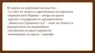 Б) мерки за укрепване на властта –
-1/7 част от земята е притежание на короната
-норманските барони – опора на краля
-кралят е подкрепян от духовенството
-„Книга на Страшния съд“ – опис на земите и
имуществото на поданиците
-построени са много крепости
-помощници на краля - шерифи
 