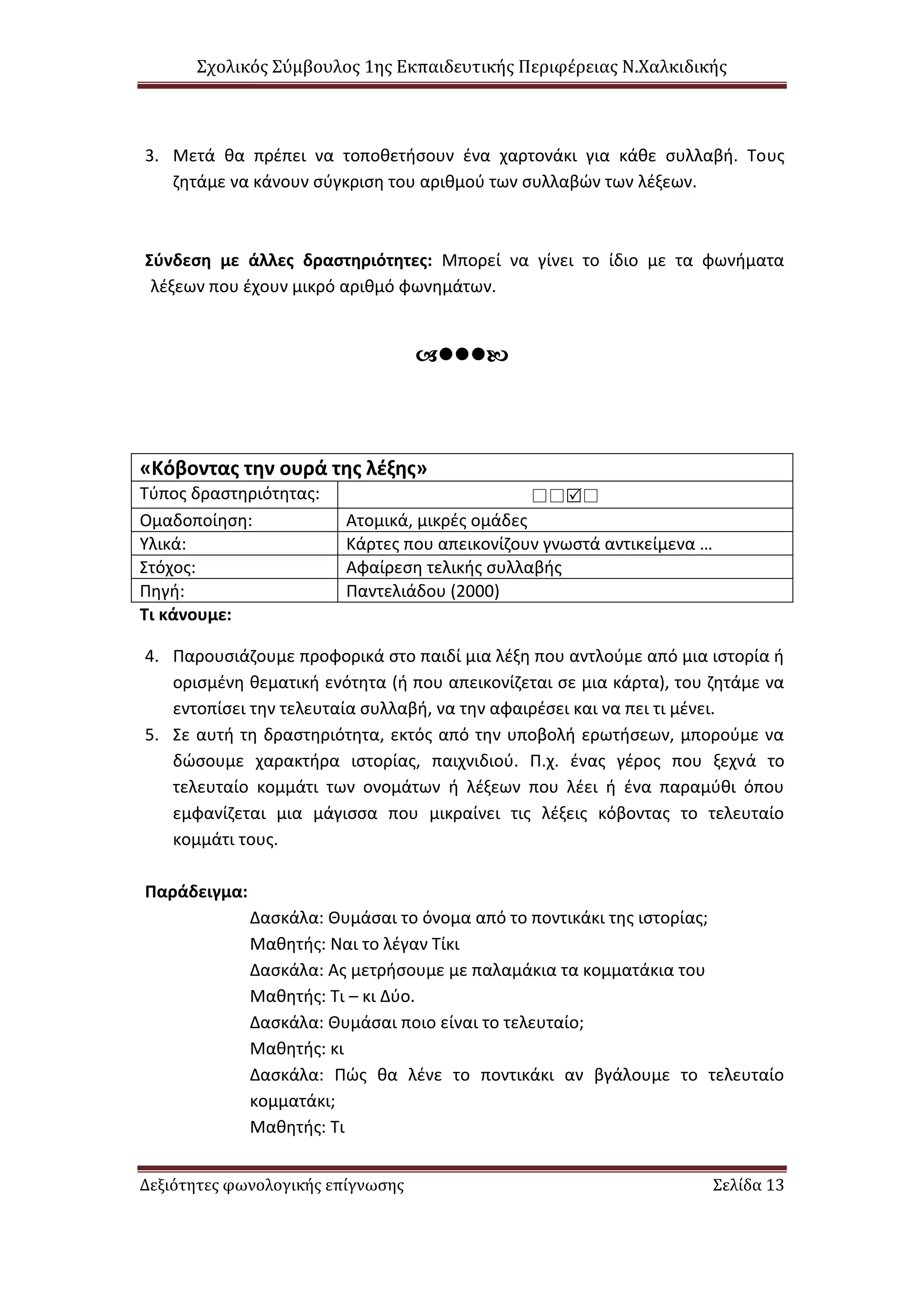 Σχολικός Σύμβουλος 1ης Εκπαιδευτικής Περιφέρειας Ν.Χαλκιδικής
Δεξιότητες φωνολογικής επίγνωσης Σελίδα 13
3. Μετά θα πρέπει να τοποθετήσουν ένα χαρτονάκι για κάθε συλλαβή. Τους
ζητάμε να κάνουν σύγκριση του αριθμού των συλλαβών των λέξεων.
Σύνδεση με άλλες δραστηριότητες: Μπορεί να γίνει το ίδιο με τα φωνήματα
λέξεων που έχουν μικρό αριθμό φωνημάτων.

«Κόβοντας την ουρά της λέξης»
Τύπος δραστηριότητας: 
Ομαδοποίηση: Ατομικά, μικρές ομάδες
Υλικά: Κάρτες που απεικονίζουν γνωστά αντικείμενα …
Στόχος: Αφαίρεση τελικής συλλαβής
Πηγή: Παντελιάδου (2000)
Τι κάνουμε:
4. Παρουσιάζουμε προφορικά στο παιδί μια λέξη που αντλούμε από μια ιστορία ή
ορισμένη θεματική ενότητα (ή που απεικονίζεται σε μια κάρτα), του ζητάμε να
εντοπίσει την τελευταία συλλαβή, να την αφαιρέσει και να πει τι μένει.
5. Σε αυτή τη δραστηριότητα, εκτός από την υποβολή ερωτήσεων, μπορούμε να
δώσουμε χαρακτήρα ιστορίας, παιχνιδιού. Π.χ. ένας γέρος που ξεχνά το
τελευταίο κομμάτι των ονομάτων ή λέξεων που λέει ή ένα παραμύθι όπου
εμφανίζεται μια μάγισσα που μικραίνει τις λέξεις κόβοντας το τελευταίο
κομμάτι τους.
Παράδειγμα:
Δασκάλα: Θυμάσαι το όνομα από το ποντικάκι της ιστορίας;
Μαθητής: Ναι το λέγαν Τίκι
Δασκάλα: Ας μετρήσουμε με παλαμάκια τα κομματάκια του
Μαθητής: Τι – κι Δύο.
Δασκάλα: Θυμάσαι ποιο είναι το τελευταίο;
Μαθητής: κι
Δασκάλα: Πώς θα λένε το ποντικάκι αν βγάλουμε το τελευταίο
κομματάκι;
Μαθητής: Τι
 