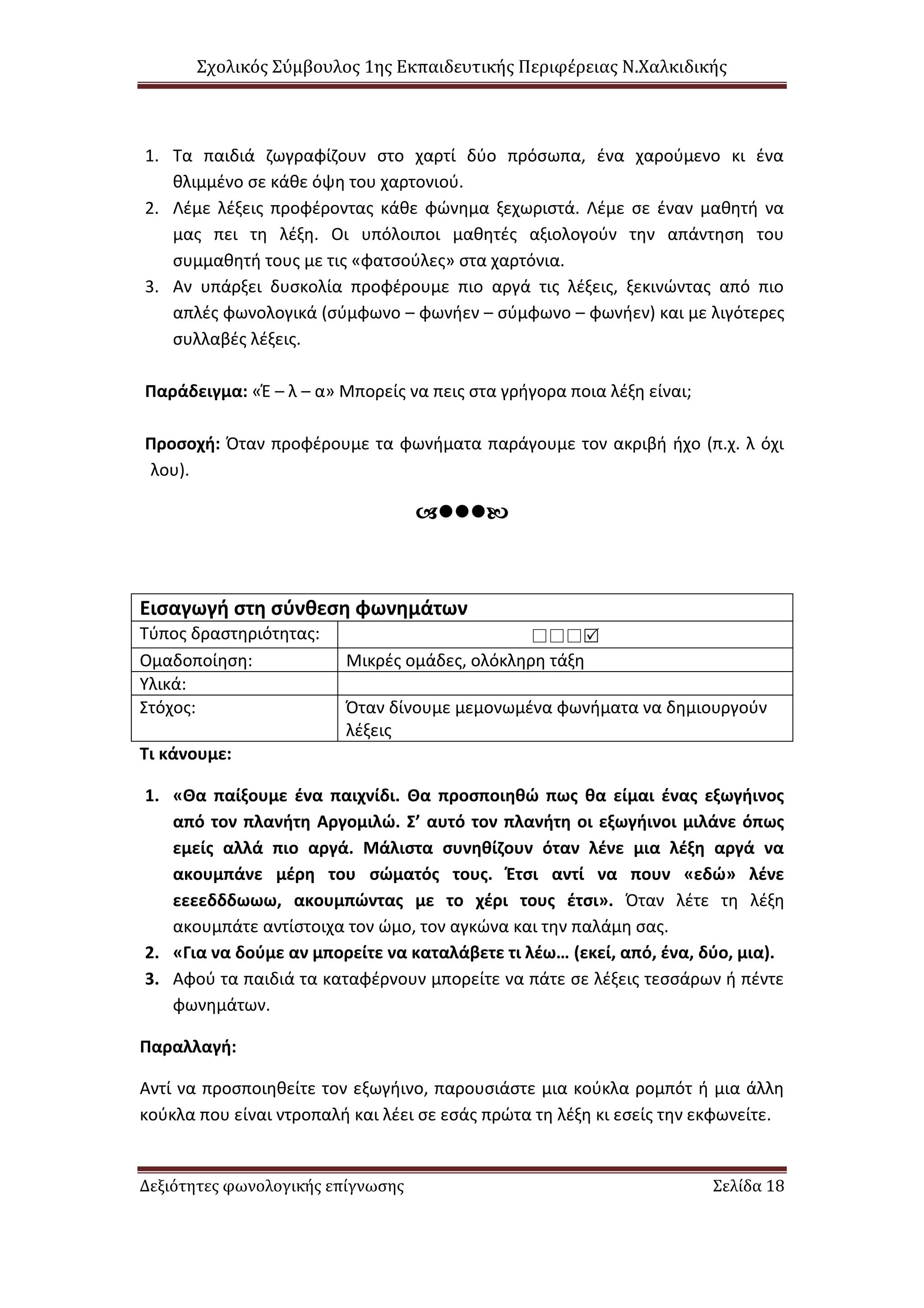 Σχολικός Σύμβουλος 1ης Εκπαιδευτικής Περιφέρειας Ν.Χαλκιδικής
Δεξιότητες φωνολογικής επίγνωσης Σελίδα 18
1. Τα παιδιά ζωγραφίζουν στο χαρτί δύο πρόσωπα, ένα χαρούμενο κι ένα
θλιμμένο σε κάθε όψη του χαρτονιού.
2. Λέμε λέξεις προφέροντας κάθε φώνημα ξεχωριστά. Λέμε σε έναν μαθητή να
μας πει τη λέξη. Οι υπόλοιποι μαθητές αξιολογούν την απάντηση του
συμμαθητή τους με τις «φατσούλες» στα χαρτόνια.
3. Αν υπάρξει δυσκολία προφέρουμε πιο αργά τις λέξεις, ξεκινώντας από πιο
απλές φωνολογικά (σύμφωνο – φωνήεν – σύμφωνο – φωνήεν) και με λιγότερες
συλλαβές λέξεις.
Παράδειγμα: «Έ – λ – α» Μπορείς να πεις στα γρήγορα ποια λέξη είναι;
Προσοχή: Όταν προφέρουμε τα φωνήματα παράγουμε τον ακριβή ήχο (π.χ. λ όχι
λου).

Εισαγωγή στη σύνθεση φωνημάτων
Τύπος δραστηριότητας: 
Ομαδοποίηση: Μικρές ομάδες, ολόκληρη τάξη
Υλικά:
Στόχος: Όταν δίνουμε μεμονωμένα φωνήματα να δημιουργούν
λέξεις
Τι κάνουμε:
1. «Θα παίξουμε ένα παιχνίδι. Θα προσποιηθώ πως θα είμαι ένας εξωγήινος
από τον πλανήτη Αργομιλώ. Σ’ αυτό τον πλανήτη οι εξωγήινοι μιλάνε όπως
εμείς αλλά πιο αργά. Μάλιστα συνηθίζουν όταν λένε μια λέξη αργά να
ακουμπάνε μέρη του σώματός τους. Έτσι αντί να πουν «εδώ» λένε
εεεεδδδωωω, ακουμπώντας με το χέρι τους έτσι». Όταν λέτε τη λέξη
ακουμπάτε αντίστοιχα τον ώμο, τον αγκώνα και την παλάμη σας.
2. «Για να δούμε αν μπορείτε να καταλάβετε τι λέω… (εκεί, από, ένα, δύο, μια).
3. Αφού τα παιδιά τα καταφέρνουν μπορείτε να πάτε σε λέξεις τεσσάρων ή πέντε
φωνημάτων.
Παραλλαγή:
Αντί να προσποιηθείτε τον εξωγήινο, παρουσιάστε μια κούκλα ρομπότ ή μια άλλη
κούκλα που είναι ντροπαλή και λέει σε εσάς πρώτα τη λέξη κι εσείς την εκφωνείτε.
 