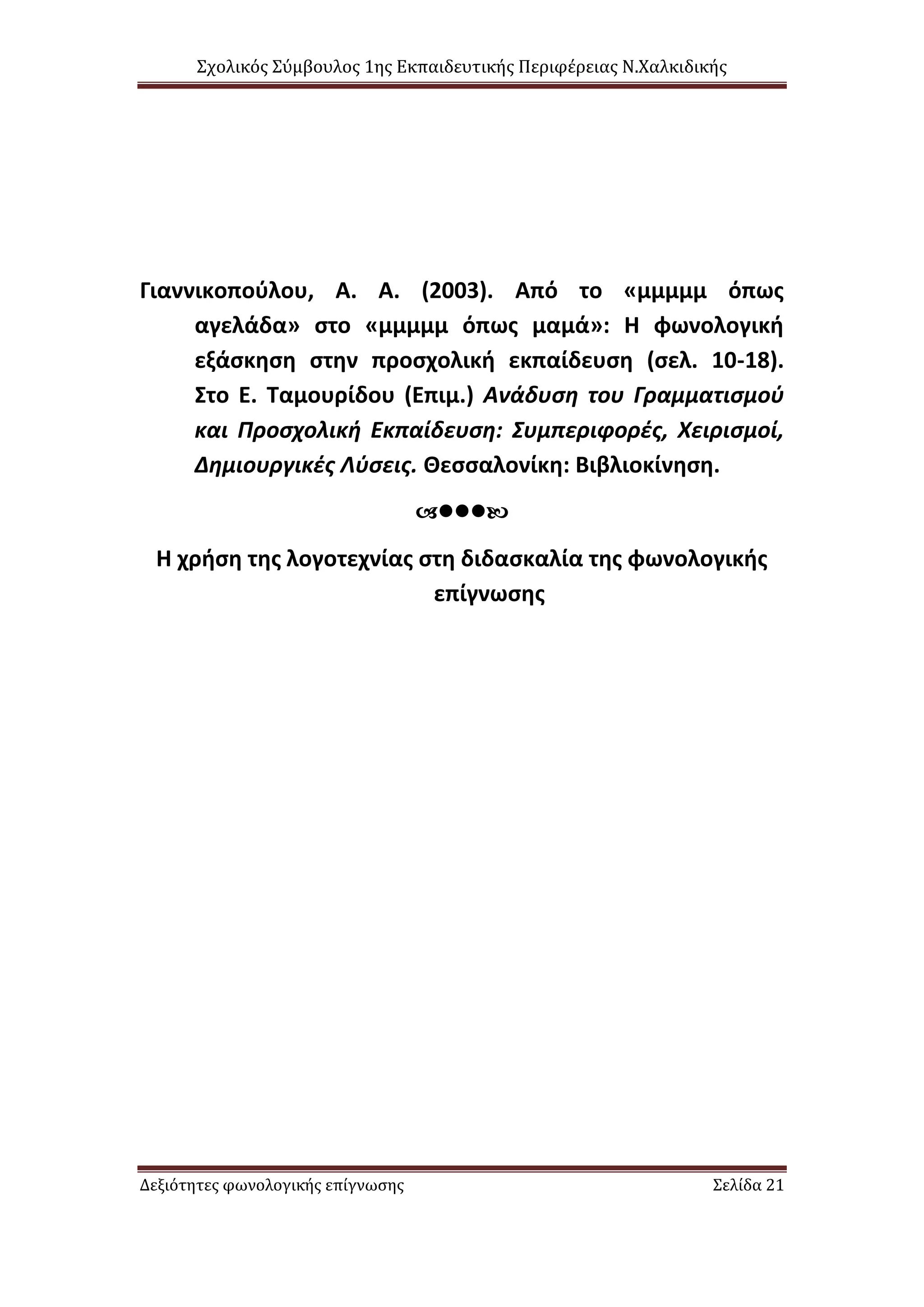 Σχολικός Σύμβουλος 1ης Εκπαιδευτικής Περιφέρειας Ν.Χαλκιδικής
Δεξιότητες φωνολογικής επίγνωσης Σελίδα 21
Γιαννικοπούλου, Α. Α. (2003). Από το «μμμμμ όπως
αγελάδα» στο «μμμμμ όπως μαμά»: Η φωνολογική
εξάσκηση στην προσχολική εκπαίδευση (σελ. 10-18).
Στο Ε. Ταμουρίδου (Επιμ.) Ανάδυση του Γραμματισμού
και Προσχολική Εκπαίδευση: Συμπεριφορές, Χειρισμοί,
Δημιουργικές Λύσεις. Θεσσαλονίκη: Βιβλιοκίνηση.

Η χρήση της λογοτεχνίας στη διδασκαλία της φωνολογικής
επίγνωσης
 