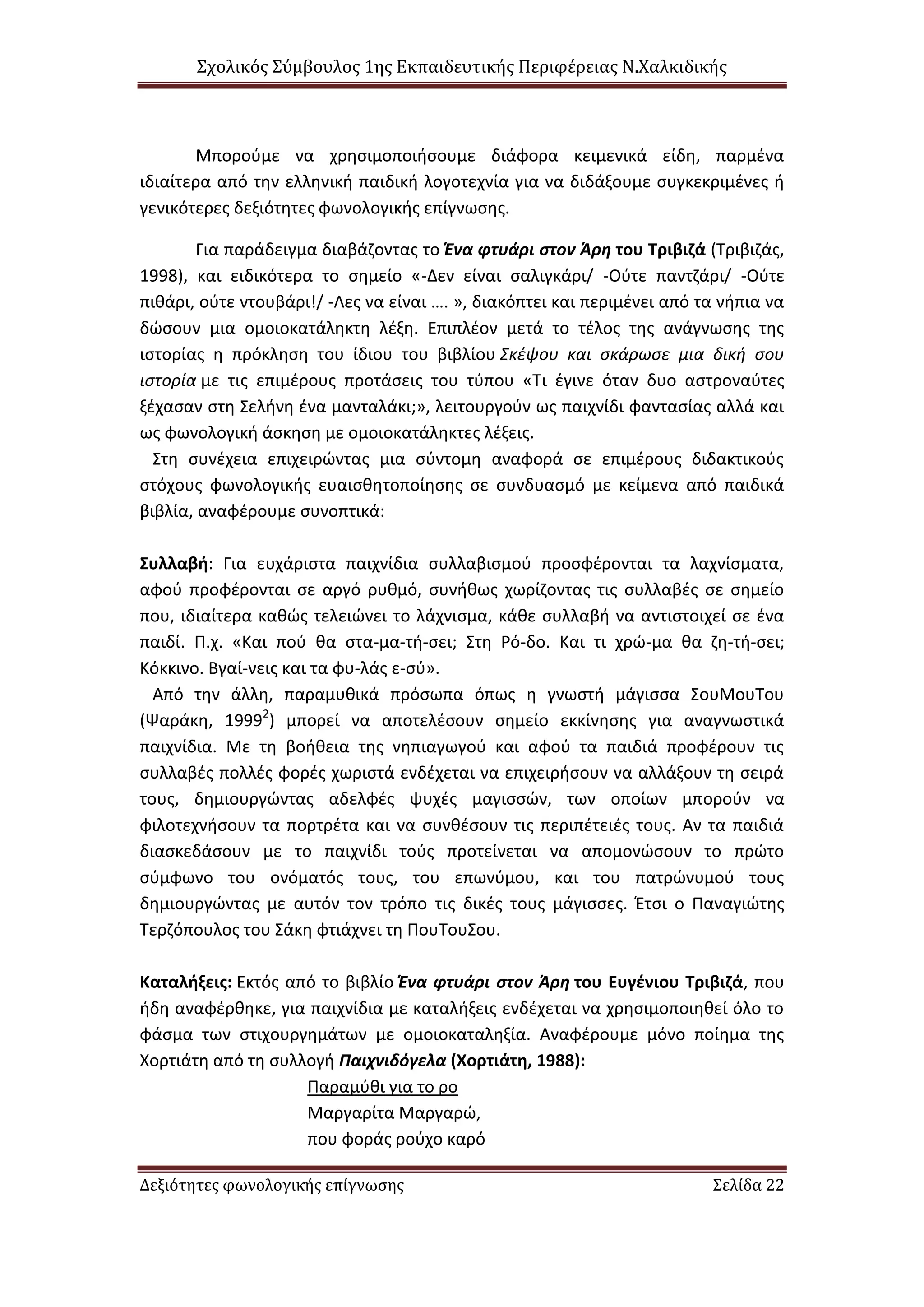 Σχολικός Σύμβουλος 1ης Εκπαιδευτικής Περιφέρειας Ν.Χαλκιδικής
Δεξιότητες φωνολογικής επίγνωσης Σελίδα 22
Μπορούμε να χρησιμοποιήσουμε διάφορα κειμενικά είδη, παρμένα
ιδιαίτερα από την ελληνική παιδική λογοτεχνία για να διδάξουμε συγκεκριμένες ή
γενικότερες δεξιότητες φωνολογικής επίγνωσης.
Για παράδειγμα διαβάζοντας το Ένα φτυάρι στον Άρη του Τριβιζά (Τριβιζάς,
1998), και ειδικότερα το σημείο «-Δεν είναι σαλιγκάρι/ -Ούτε παντζάρι/ -Ούτε
πιθάρι, ούτε ντουβάρι!/ -Λες να είναι …. », διακόπτει και περιμένει από τα νήπια να
δώσουν μια ομοιοκατάληκτη λέξη. Επιπλέον μετά το τέλος της ανάγνωσης της
ιστορίας η πρόκληση του ίδιου του βιβλίου Σκέψου και σκάρωσε μια δική σου
ιστορία με τις επιμέρους προτάσεις του τύπου «Τι έγινε όταν δυο αστροναύτες
ξέχασαν στη Σελήνη ένα μανταλάκι;», λειτουργούν ως παιχνίδι φαντασίας αλλά και
ως φωνολογική άσκηση με ομοιοκατάληκτες λέξεις.
Στη συνέχεια επιχειρώντας μια σύντομη αναφορά σε επιμέρους διδακτικούς
στόχους φωνολογικής ευαισθητοποίησης σε συνδυασμό με κείμενα από παιδικά
βιβλία, αναφέρουμε συνοπτικά:
Συλλαβή: Για ευχάριστα παιχνίδια συλλαβισμού προσφέρονται τα λαχνίσματα,
αφού προφέρονται σε αργό ρυθμό, συνήθως χωρίζοντας τις συλλαβές σε σημείο
που, ιδιαίτερα καθώς τελειώνει το λάχνισμα, κάθε συλλαβή να αντιστοιχεί σε ένα
παιδί. Π.χ. «Και πού θα στα-μα-τή-σει; Στη Ρό-δο. Και τι χρώ-μα θα ζη-τή-σει;
Κόκκινο. Βγαί-νεις και τα φυ-λάς ε-σύ».
Από την άλλη, παραμυθικά πρόσωπα όπως η γνωστή μάγισσα ΣουΜουΤου
(Ψαράκη, 19992
) μπορεί να αποτελέσουν σημείο εκκίνησης για αναγνωστικά
παιχνίδια. Με τη βοήθεια της νηπιαγωγού και αφού τα παιδιά προφέρουν τις
συλλαβές πολλές φορές χωριστά ενδέχεται να επιχειρήσουν να αλλάξουν τη σειρά
τους, δημιουργώντας αδελφές ψυχές μαγισσών, των οποίων μπορούν να
φιλοτεχνήσουν τα πορτρέτα και να συνθέσουν τις περιπέτειές τους. Αν τα παιδιά
διασκεδάσουν με το παιχνίδι τούς προτείνεται να απομονώσουν το πρώτο
σύμφωνο του ονόματός τους, του επωνύμου, και του πατρώνυμού τους
δημιουργώντας με αυτόν τον τρόπο τις δικές τους μάγισσες. Έτσι ο Παναγιώτης
Τερζόπουλος του Σάκη φτιάχνει τη ΠουΤουΣου.
Καταλήξεις: Εκτός από το βιβλίο Ένα φτυάρι στον Άρη του Ευγένιου Τριβιζά, που
ήδη αναφέρθηκε, για παιχνίδια με καταλήξεις ενδέχεται να χρησιμοποιηθεί όλο το
φάσμα των στιχουργημάτων με ομοιοκαταληξία. Αναφέρουμε μόνο ποίημα της
Χορτιάτη από τη συλλογή Παιχνιδόγελα (Χορτιάτη, 1988):
Παραμύθι για το ρο
Μαργαρίτα Μαργαρώ,
που φοράς ρούχο καρό
 