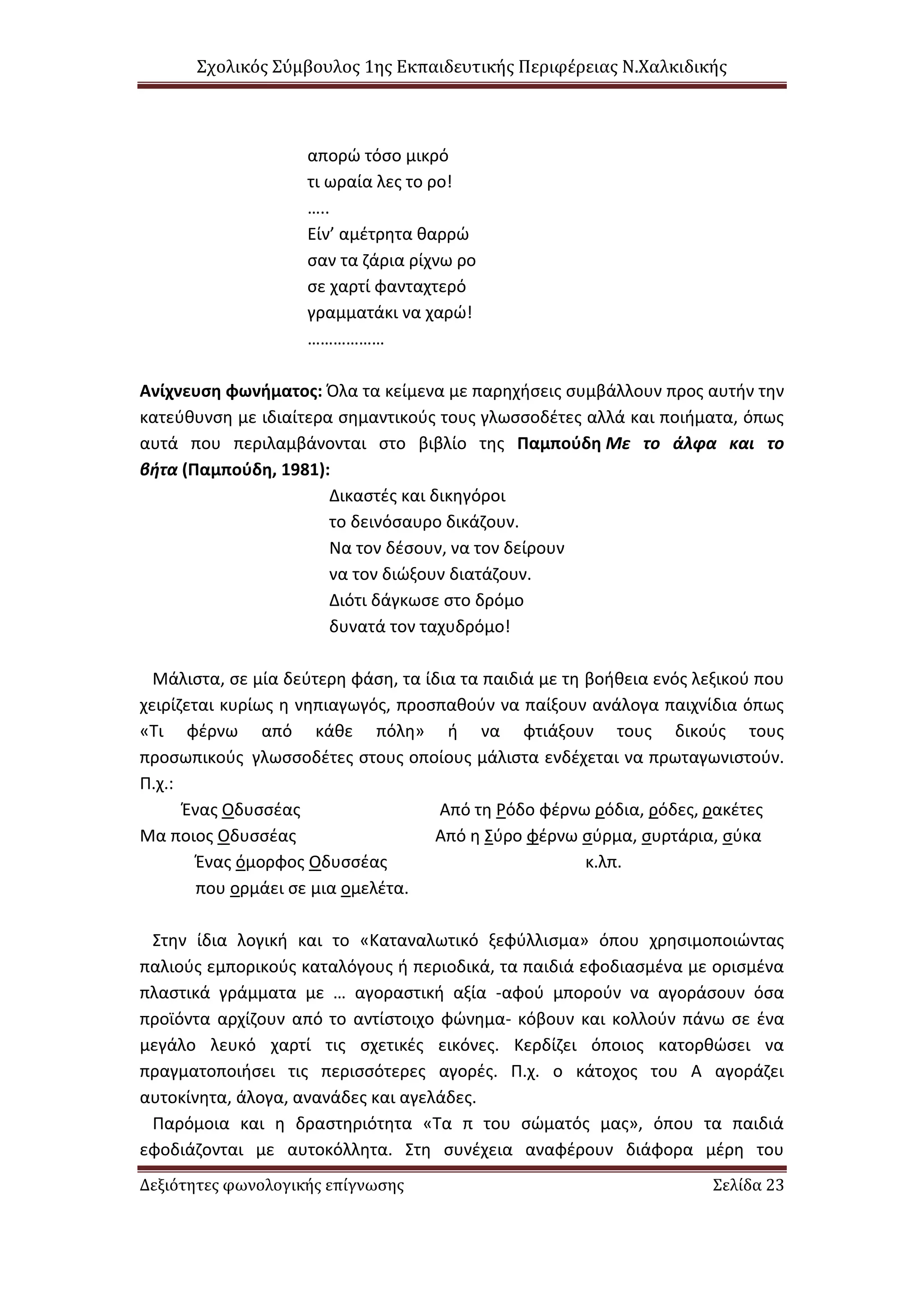 Σχολικός Σύμβουλος 1ης Εκπαιδευτικής Περιφέρειας Ν.Χαλκιδικής
Δεξιότητες φωνολογικής επίγνωσης Σελίδα 23
απορώ τόσο μικρό
τι ωραία λες το ρο!
…..
Είν’ αμέτρητα θαρρώ
σαν τα ζάρια ρίχνω ρο
σε χαρτί φανταχτερό
γραμματάκι να χαρώ!
………………
Ανίχνευση φωνήματος: Όλα τα κείμενα με παρηχήσεις συμβάλλουν προς αυτήν την
κατεύθυνση με ιδιαίτερα σημαντικούς τους γλωσσοδέτες αλλά και ποιήματα, όπως
αυτά που περιλαμβάνονται στο βιβλίο της Παμπούδη Με το άλφα και το
βήτα (Παμπούδη, 1981):
Δικαστές και δικηγόροι
το δεινόσαυρο δικάζουν.
Να τον δέσουν, να τον δείρουν
να τον διώξουν διατάζουν.
Διότι δάγκωσε στο δρόμο
δυνατά τον ταχυδρόμο!
Μάλιστα, σε μία δεύτερη φάση, τα ίδια τα παιδιά με τη βοήθεια ενός λεξικού που
χειρίζεται κυρίως η νηπιαγωγός, προσπαθούν να παίξουν ανάλογα παιχνίδια όπως
«Τι φέρνω από κάθε πόλη» ή να φτιάξουν τους δικούς τους
προσωπικούς γλωσσοδέτες στους οποίους μάλιστα ενδέχεται να πρωταγωνιστούν.
Π.χ.:
Ένας Οδυσσέας Από τη Ρόδο φέρνω ρόδια, ρόδες, ρακέτες
Μα ποιος Οδυσσέας Από η Σύρο φέρνω σύρμα, συρτάρια, σύκα
Ένας όμορφος Οδυσσέας κ.λπ.
που ορμάει σε μια ομελέτα.
Στην ίδια λογική και το «Καταναλωτικό ξεφύλλισμα» όπου χρησιμοποιώντας
παλιούς εμπορικούς καταλόγους ή περιοδικά, τα παιδιά εφοδιασμένα με ορισμένα
πλαστικά γράμματα με … αγοραστική αξία -αφού μπορούν να αγοράσουν όσα
προϊόντα αρχίζουν από το αντίστοιχο φώνημα- κόβουν και κολλούν πάνω σε ένα
μεγάλο λευκό χαρτί τις σχετικές εικόνες. Κερδίζει όποιος κατορθώσει να
πραγματοποιήσει τις περισσότερες αγορές. Π.χ. ο κάτοχος του Α αγοράζει
αυτοκίνητα, άλογα, ανανάδες και αγελάδες.
Παρόμοια και η δραστηριότητα «Τα π του σώματός μας», όπου τα παιδιά
εφοδιάζονται με αυτοκόλλητα. Στη συνέχεια αναφέρουν διάφορα μέρη του
 