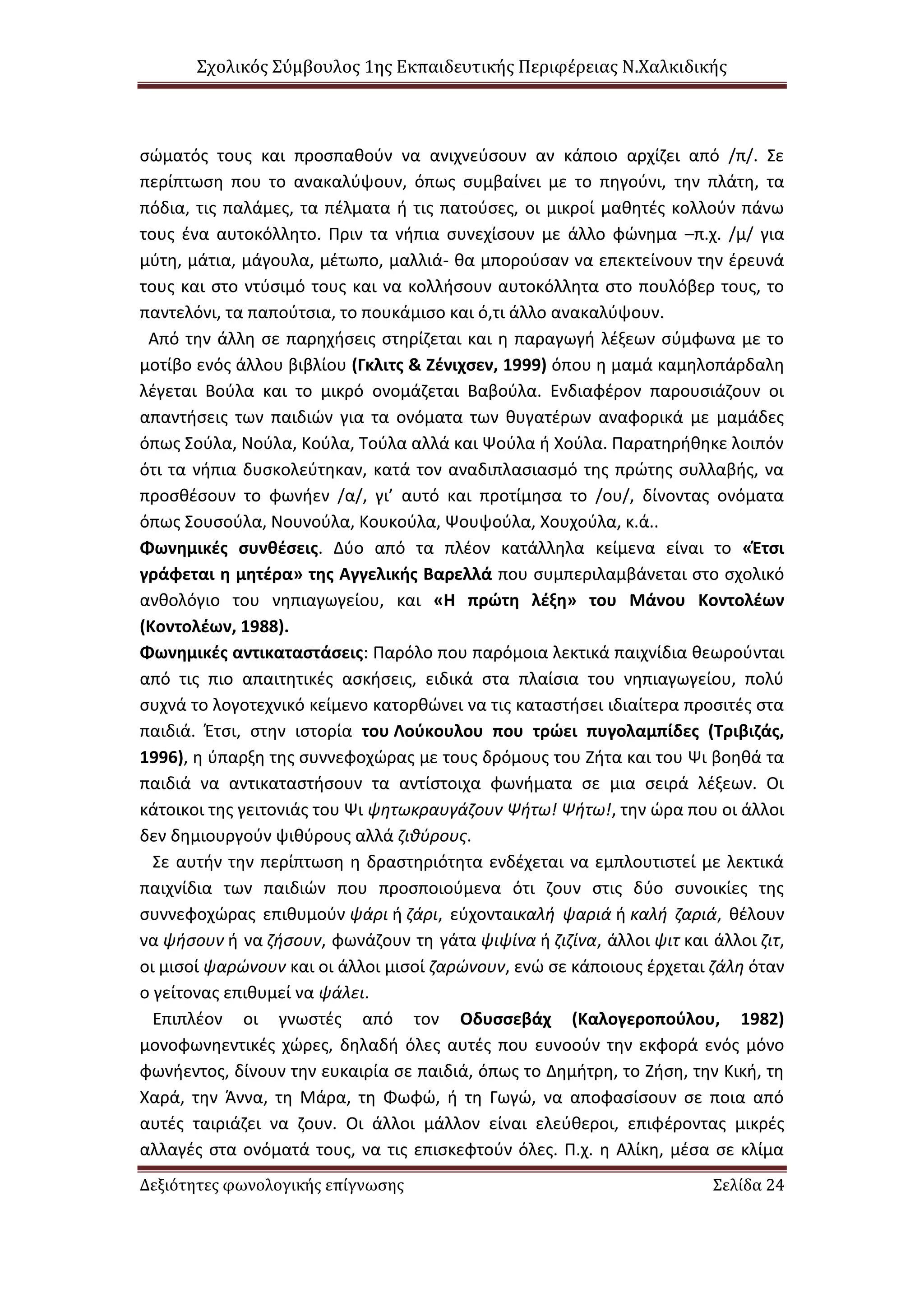 Σχολικός Σύμβουλος 1ης Εκπαιδευτικής Περιφέρειας Ν.Χαλκιδικής
Δεξιότητες φωνολογικής επίγνωσης Σελίδα 24
σώματός τους και προσπαθούν να ανιχνεύσουν αν κάποιο αρχίζει από /π/. Σε
περίπτωση που το ανακαλύψουν, όπως συμβαίνει με το πηγούνι, την πλάτη, τα
πόδια, τις παλάμες, τα πέλματα ή τις πατούσες, οι μικροί μαθητές κολλούν πάνω
τους ένα αυτοκόλλητο. Πριν τα νήπια συνεχίσουν με άλλο φώνημα –π.χ. /μ/ για
μύτη, μάτια, μάγουλα, μέτωπο, μαλλιά- θα μπορούσαν να επεκτείνουν την έρευνά
τους και στο ντύσιμό τους και να κολλήσουν αυτοκόλλητα στο πουλόβερ τους, το
παντελόνι, τα παπούτσια, το πουκάμισο και ό,τι άλλο ανακαλύψουν.
Από την άλλη σε παρηχήσεις στηρίζεται και η παραγωγή λέξεων σύμφωνα με το
μοτίβο ενός άλλου βιβλίου (Γκλιτς & Ζένιχσεν, 1999) όπου η μαμά καμηλοπάρδαλη
λέγεται Βούλα και το μικρό ονομάζεται Βαβούλα. Ενδιαφέρον παρουσιάζουν οι
απαντήσεις των παιδιών για τα ονόματα των θυγατέρων αναφορικά με μαμάδες
όπως Σούλα, Νούλα, Κούλα, Τούλα αλλά και Ψούλα ή Χούλα. Παρατηρήθηκε λοιπόν
ότι τα νήπια δυσκολεύτηκαν, κατά τον αναδιπλασιασμό της πρώτης συλλαβής, να
προσθέσουν το φωνήεν /α/, γι’ αυτό και προτίμησα το /ου/, δίνοντας ονόματα
όπως Σουσούλα, Νουνούλα, Κουκούλα, Ψουψούλα, Χουχούλα, κ.ά..
Φωνημικές συνθέσεις. Δύο από τα πλέον κατάλληλα κείμενα είναι το «Έτσι
γράφεται η μητέρα» της Αγγελικής Βαρελλά που συμπεριλαμβάνεται στο σχολικό
ανθολόγιο του νηπιαγωγείου, και «Η πρώτη λέξη» του Μάνου Κοντολέων
(Κοντολέων, 1988).
Φωνημικές αντικαταστάσεις: Παρόλο που παρόμοια λεκτικά παιχνίδια θεωρούνται
από τις πιο απαιτητικές ασκήσεις, ειδικά στα πλαίσια του νηπιαγωγείου, πολύ
συχνά το λογοτεχνικό κείμενο κατορθώνει να τις καταστήσει ιδιαίτερα προσιτές στα
παιδιά. Έτσι, στην ιστορία του Λούκουλου που τρώει πυγολαμπίδες (Τριβιζάς,
1996), η ύπαρξη της συννεφοχώρας με τους δρόμους του Ζήτα και του Ψι βοηθά τα
παιδιά να αντικαταστήσουν τα αντίστοιχα φωνήματα σε μια σειρά λέξεων. Οι
κάτοικοι της γειτονιάς του Ψι ψητωκραυγάζουν Ψήτω! Ψήτω!, την ώρα που οι άλλοι
δεν δημιουργούν ψιθύρους αλλά ζιθύρους.
Σε αυτήν την περίπτωση η δραστηριότητα ενδέχεται να εμπλουτιστεί με λεκτικά
παιχνίδια των παιδιών που προσποιούμενα ότι ζουν στις δύο συνοικίες της
συννεφοχώρας επιθυμούν ψάρι ή ζάρι, εύχονταικαλή ψαριά ή καλή ζαριά, θέλουν
να ψήσουν ή να ζήσουν, φωνάζουν τη γάτα ψιψίνα ή ζιζίνα, άλλοι ψιτ και άλλοι ζιτ,
οι μισοί ψαρώνουν και οι άλλοι μισοί ζαρώνουν, ενώ σε κάποιους έρχεται ζάλη όταν
ο γείτονας επιθυμεί να ψάλει.
Επιπλέον οι γνωστές από τον Οδυσσεβάχ (Καλογεροπούλου, 1982)
μονοφωνηεντικές χώρες, δηλαδή όλες αυτές που ευνοούν την εκφορά ενός μόνο
φωνήεντος, δίνουν την ευκαιρία σε παιδιά, όπως το Δημήτρη, το Ζήση, την Κική, τη
Χαρά, την Άννα, τη Μάρα, τη Φωφώ, ή τη Γωγώ, να αποφασίσουν σε ποια από
αυτές ταιριάζει να ζουν. Οι άλλοι μάλλον είναι ελεύθεροι, επιφέροντας μικρές
αλλαγές στα ονόματά τους, να τις επισκεφτούν όλες. Π.χ. η Αλίκη, μέσα σε κλίμα
 