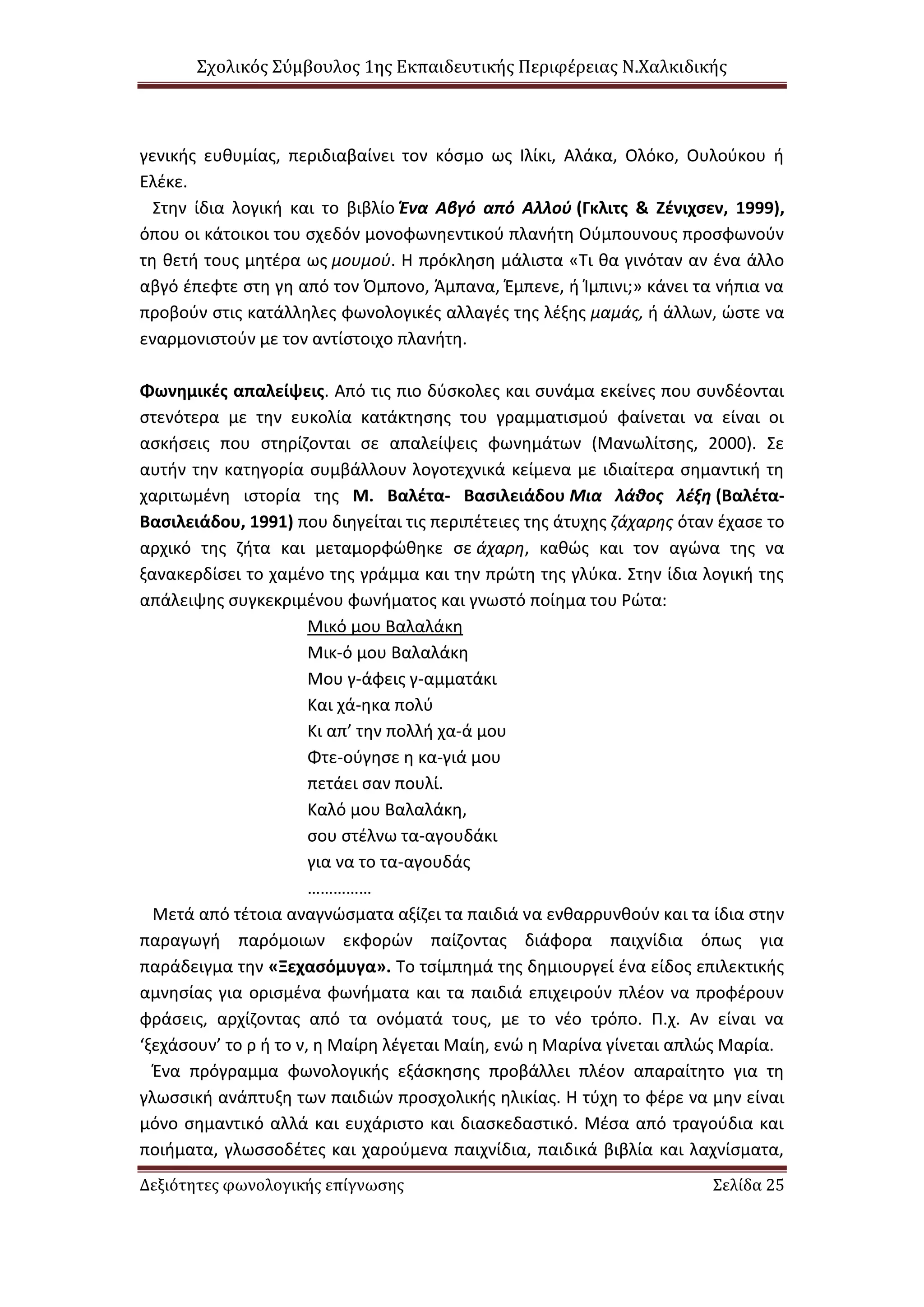 Σχολικός Σύμβουλος 1ης Εκπαιδευτικής Περιφέρειας Ν.Χαλκιδικής
Δεξιότητες φωνολογικής επίγνωσης Σελίδα 25
γενικής ευθυμίας, περιδιαβαίνει τον κόσμο ως Ιλίκι, Αλάκα, Ολόκο, Ουλούκου ή
Ελέκε.
Στην ίδια λογική και το βιβλίο Ένα Αβγό από Αλλού (Γκλιτς & Ζένιχσεν, 1999),
όπου οι κάτοικοι του σχεδόν μονοφωνηεντικού πλανήτη Ούμπουνους προσφωνούν
τη θετή τους μητέρα ως μουμού. Η πρόκληση μάλιστα «Τι θα γινόταν αν ένα άλλο
αβγό έπεφτε στη γη από τον Όμπονο, Άμπανα, Έμπενε, ή Ίμπινι;» κάνει τα νήπια να
προβούν στις κατάλληλες φωνολογικές αλλαγές της λέξης μαμάς, ή άλλων, ώστε να
εναρμονιστούν με τον αντίστοιχο πλανήτη.
Φωνημικές απαλείψεις. Από τις πιο δύσκολες και συνάμα εκείνες που συνδέονται
στενότερα με την ευκολία κατάκτησης του γραμματισμού φαίνεται να είναι οι
ασκήσεις που στηρίζονται σε απαλείψεις φωνημάτων (Μανωλίτσης, 2000). Σε
αυτήν την κατηγορία συμβάλλουν λογοτεχνικά κείμενα με ιδιαίτερα σημαντική τη
χαριτωμένη ιστορία της Μ. Βαλέτα- Βασιλειάδου Μια λάθος λέξη (Βαλέτα-
Βασιλειάδου, 1991) που διηγείται τις περιπέτειες της άτυχης ζάχαρης όταν έχασε το
αρχικό της ζήτα και μεταμορφώθηκε σε άχαρη, καθώς και τον αγώνα της να
ξανακερδίσει το χαμένο της γράμμα και την πρώτη της γλύκα. Στην ίδια λογική της
απάλειψης συγκεκριμένου φωνήματος και γνωστό ποίημα του Ρώτα:
Μικό μου Βαλαλάκη
Μικ-ό μου Βαλαλάκη
Μου γ-άφεις γ-αμματάκι
Και χά-ηκα πολύ
Κι απ’ την πολλή χα-ά μου
Φτε-ούγησε η κα-γιά μου
πετάει σαν πουλί.
Καλό μου Βαλαλάκη,
σου στέλνω τα-αγουδάκι
για να το τα-αγουδάς
……………
Μετά από τέτοια αναγνώσματα αξίζει τα παιδιά να ενθαρρυνθούν και τα ίδια στην
παραγωγή παρόμοιων εκφορών παίζοντας διάφορα παιχνίδια όπως για
παράδειγμα την «Ξεχασόμυγα». Το τσίμπημά της δημιουργεί ένα είδος επιλεκτικής
αμνησίας για ορισμένα φωνήματα και τα παιδιά επιχειρούν πλέον να προφέρουν
φράσεις, αρχίζοντας από τα ονόματά τους, με το νέο τρόπο. Π.χ. Αν είναι να
‘ξεχάσουν’ το ρ ή το ν, η Μαίρη λέγεται Μαίη, ενώ η Μαρίνα γίνεται απλώς Μαρία.
Ένα πρόγραμμα φωνολογικής εξάσκησης προβάλλει πλέον απαραίτητο για τη
γλωσσική ανάπτυξη των παιδιών προσχολικής ηλικίας. Η τύχη το φέρε να μην είναι
μόνο σημαντικό αλλά και ευχάριστο και διασκεδαστικό. Μέσα από τραγούδια και
ποιήματα, γλωσσοδέτες και χαρούμενα παιχνίδια, παιδικά βιβλία και λαχνίσματα,
 