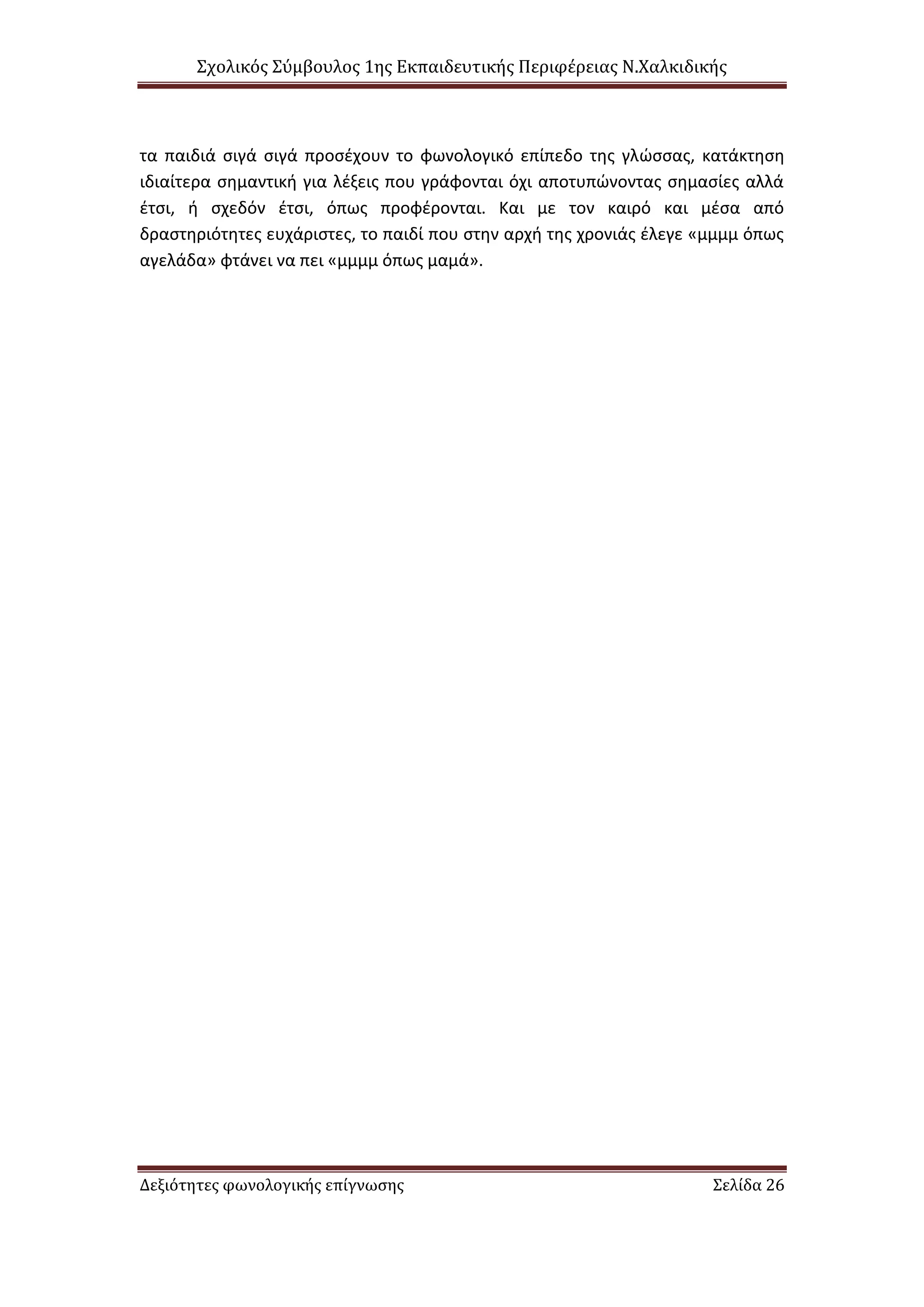 Σχολικός Σύμβουλος 1ης Εκπαιδευτικής Περιφέρειας Ν.Χαλκιδικής
Δεξιότητες φωνολογικής επίγνωσης Σελίδα 26
τα παιδιά σιγά σιγά προσέχουν το φωνολογικό επίπεδο της γλώσσας, κατάκτηση
ιδιαίτερα σημαντική για λέξεις που γράφονται όχι αποτυπώνοντας σημασίες αλλά
έτσι, ή σχεδόν έτσι, όπως προφέρονται. Και με τον καιρό και μέσα από
δραστηριότητες ευχάριστες, το παιδί που στην αρχή της χρονιάς έλεγε «μμμμ όπως
αγελάδα» φτάνει να πει «μμμμ όπως μαμά».
 