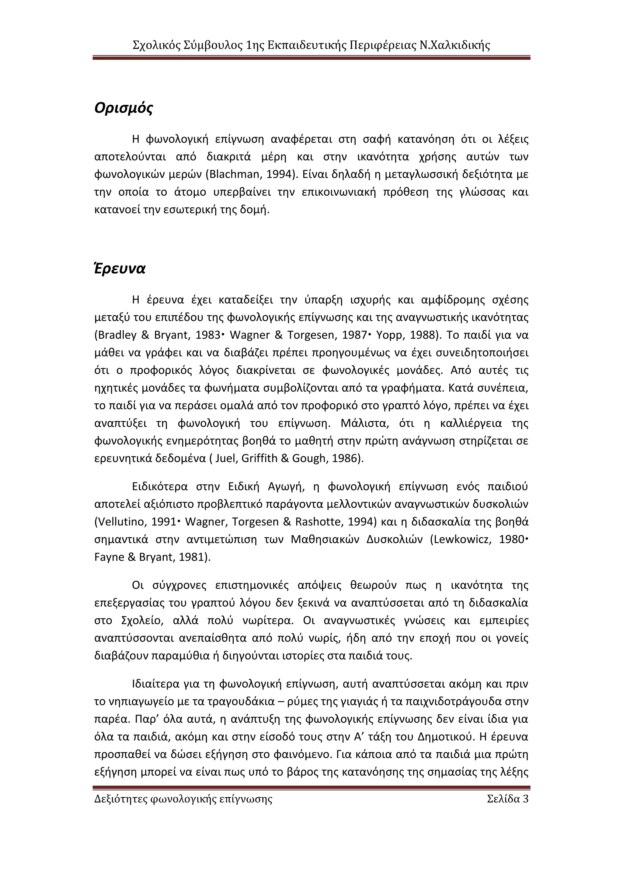Σχολικός Σύμβουλος 1ης Εκπαιδευτικής Περιφέρειας Ν.Χαλκιδικής
Δεξιότητες φωνολογικής επίγνωσης Σελίδα 3
Ορισμός
Η φωνολογική επίγνωση αναφέρεται στη σαφή κατανόηση ότι οι λέξεις
αποτελούνται από διακριτά μέρη και στην ικανότητα χρήσης αυτών των
φωνολογικών μερών (Blachman, 1994). Είναι δηλαδή η μεταγλωσσική δεξιότητα με
την οποία το άτομο υπερβαίνει την επικοινωνιακή πρόθεση της γλώσσας και
κατανοεί την εσωτερική της δομή.
Έρευνα
Η έρευνα έχει καταδείξει την ύπαρξη ισχυρής και αμφίδρομης σχέσης
μεταξύ του επιπέδου της φωνολογικής επίγνωσης και της αναγνωστικής ικανότητας
(Bradley & Bryant, 1983 Wagner & Torgesen, 1987 Yopp, 1988). Το παιδί για να
μάθει να γράφει και να διαβάζει πρέπει προηγουμένως να έχει συνειδητοποιήσει
ότι ο προφορικός λόγος διακρίνεται σε φωνολογικές μονάδες. Από αυτές τις
ηχητικές μονάδες τα φωνήματα συμβολίζονται από τα γραφήματα. Κατά συνέπεια,
το παιδί για να περάσει ομαλά από τον προφορικό στο γραπτό λόγο, πρέπει να έχει
αναπτύξει τη φωνολογική του επίγνωση. Μάλιστα, ότι η καλλιέργεια της
φωνολογικής ενημερότητας βοηθά το μαθητή στην πρώτη ανάγνωση στηρίζεται σε
ερευνητικά δεδομένα ( Juel, Griffith & Gough, 1986).
Ειδικότερα στην Ειδική Αγωγή, η φωνολογική επίγνωση ενός παιδιού
αποτελεί αξιόπιστο προβλεπτικό παράγοντα μελλοντικών αναγνωστικών δυσκολιών
(Vellutino, 1991 Wagner, Torgesen & Rashotte, 1994) και η διδασκαλία της βοηθά
σημαντικά στην αντιμετώπιση των Μαθησιακών Δυσκολιών (Lewkowicz, 1980
Fayne & Bryant, 1981).
Οι σύγχρονες επιστημονικές απόψεις θεωρούν πως η ικανότητα της
επεξεργασίας του γραπτού λόγου δεν ξεκινά να αναπτύσσεται από τη διδασκαλία
στο Σχολείο, αλλά πολύ νωρίτερα. Οι αναγνωστικές γνώσεις και εμπειρίες
αναπτύσσονται ανεπαίσθητα από πολύ νωρίς, ήδη από την εποχή που οι γονείς
διαβάζουν παραμύθια ή διηγούνται ιστορίες στα παιδιά τους.
Ιδιαίτερα για τη φωνολογική επίγνωση, αυτή αναπτύσσεται ακόμη και πριν
το νηπιαγωγείο με τα τραγουδάκια – ρύμες της γιαγιάς ή τα παιχνιδοτράγουδα στην
παρέα. Παρ’ όλα αυτά, η ανάπτυξη της φωνολογικής επίγνωσης δεν είναι ίδια για
όλα τα παιδιά, ακόμη και στην είσοδό τους στην Α’ τάξη του Δημοτικού. Η έρευνα
προσπαθεί να δώσει εξήγηση στο φαινόμενο. Για κάποια από τα παιδιά μια πρώτη
εξήγηση μπορεί να είναι πως υπό το βάρος της κατανόησης της σημασίας της λέξης
 