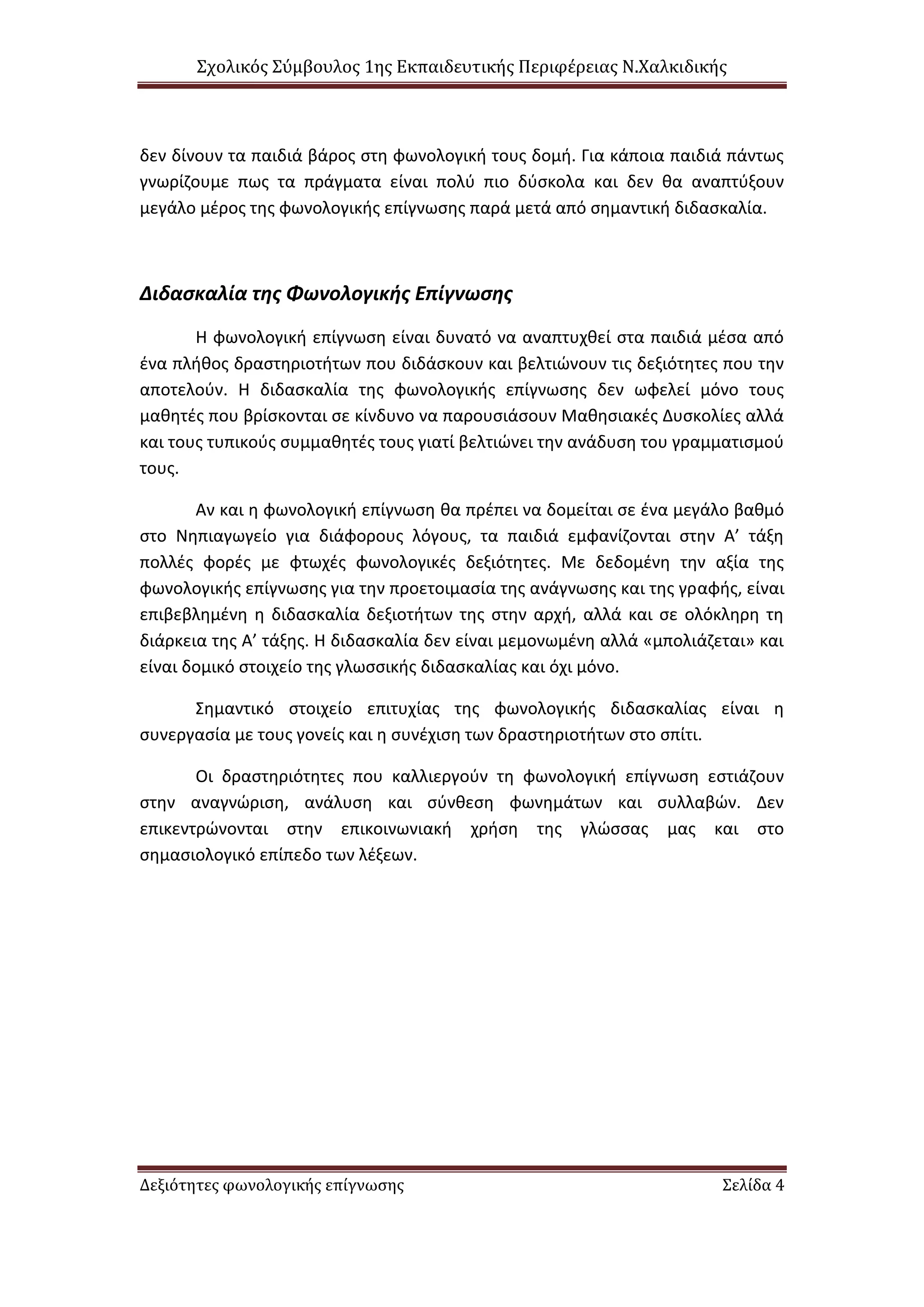 Σχολικός Σύμβουλος 1ης Εκπαιδευτικής Περιφέρειας Ν.Χαλκιδικής
Δεξιότητες φωνολογικής επίγνωσης Σελίδα 4
δεν δίνουν τα παιδιά βάρος στη φωνολογική τους δομή. Για κάποια παιδιά πάντως
γνωρίζουμε πως τα πράγματα είναι πολύ πιο δύσκολα και δεν θα αναπτύξουν
μεγάλο μέρος της φωνολογικής επίγνωσης παρά μετά από σημαντική διδασκαλία.
Διδασκαλία της Φωνολογικής Επίγνωσης
Η φωνολογική επίγνωση είναι δυνατό να αναπτυχθεί στα παιδιά μέσα από
ένα πλήθος δραστηριοτήτων που διδάσκουν και βελτιώνουν τις δεξιότητες που την
αποτελούν. Η διδασκαλία της φωνολογικής επίγνωσης δεν ωφελεί μόνο τους
μαθητές που βρίσκονται σε κίνδυνο να παρουσιάσουν Μαθησιακές Δυσκολίες αλλά
και τους τυπικούς συμμαθητές τους γιατί βελτιώνει την ανάδυση του γραμματισμού
τους.
Αν και η φωνολογική επίγνωση θα πρέπει να δομείται σε ένα μεγάλο βαθμό
στο Νηπιαγωγείο για διάφορους λόγους, τα παιδιά εμφανίζονται στην Α’ τάξη
πολλές φορές με φτωχές φωνολογικές δεξιότητες. Με δεδομένη την αξία της
φωνολογικής επίγνωσης για την προετοιμασία της ανάγνωσης και της γραφής, είναι
επιβεβλημένη η διδασκαλία δεξιοτήτων της στην αρχή, αλλά και σε ολόκληρη τη
διάρκεια της Α’ τάξης. Η διδασκαλία δεν είναι μεμονωμένη αλλά «μπολιάζεται» και
είναι δομικό στοιχείο της γλωσσικής διδασκαλίας και όχι μόνο.
Σημαντικό στοιχείο επιτυχίας της φωνολογικής διδασκαλίας είναι η
συνεργασία με τους γονείς και η συνέχιση των δραστηριοτήτων στο σπίτι.
Οι δραστηριότητες που καλλιεργούν τη φωνολογική επίγνωση εστιάζουν
στην αναγνώριση, ανάλυση και σύνθεση φωνημάτων και συλλαβών. Δεν
επικεντρώνονται στην επικοινωνιακή χρήση της γλώσσας μας και στο
σημασιολογικό επίπεδο των λέξεων.
 