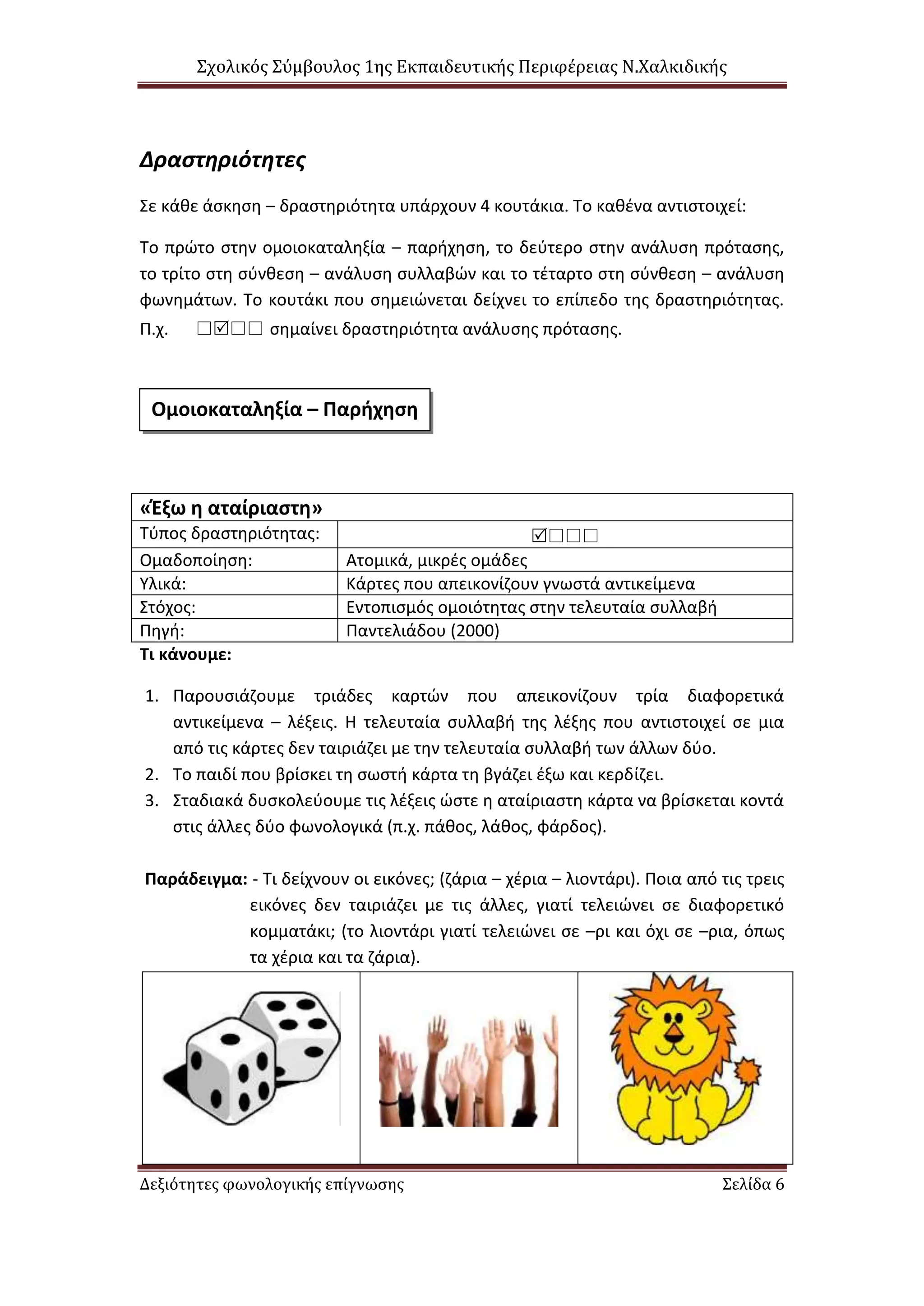 Σχολικός Σύμβουλος 1ης Εκπαιδευτικής Περιφέρειας Ν.Χαλκιδικής
Δεξιότητες φωνολογικής επίγνωσης Σελίδα 6
Δραστηριότητες
Σε κάθε άσκηση – δραστηριότητα υπάρχουν 4 κουτάκια. Το καθένα αντιστοιχεί:
Το πρώτο στην ομοιοκαταληξία – παρήχηση, το δεύτερο στην ανάλυση πρότασης,
το τρίτο στη σύνθεση – ανάλυση συλλαβών και το τέταρτο στη σύνθεση – ανάλυση
φωνημάτων. Το κουτάκι που σημειώνεται δείχνει το επίπεδο της δραστηριότητας.
Π.χ.  σημαίνει δραστηριότητα ανάλυσης πρότασης.
«Έξω η αταίριαστη»
Τύπος δραστηριότητας: 
Ομαδοποίηση: Ατομικά, μικρές ομάδες
Υλικά: Κάρτες που απεικονίζουν γνωστά αντικείμενα
Στόχος: Εντοπισμός ομοιότητας στην τελευταία συλλαβή
Πηγή: Παντελιάδου (2000)
Τι κάνουμε:
1. Παρουσιάζουμε τριάδες καρτών που απεικονίζουν τρία διαφορετικά
αντικείμενα – λέξεις. Η τελευταία συλλαβή της λέξης που αντιστοιχεί σε μια
από τις κάρτες δεν ταιριάζει με την τελευταία συλλαβή των άλλων δύο.
2. Το παιδί που βρίσκει τη σωστή κάρτα τη βγάζει έξω και κερδίζει.
3. Σταδιακά δυσκολεύουμε τις λέξεις ώστε η αταίριαστη κάρτα να βρίσκεται κοντά
στις άλλες δύο φωνολογικά (π.χ. πάθος, λάθος, φάρδος).
Παράδειγμα: - Τι δείχνουν οι εικόνες; (ζάρια – χέρια – λιοντάρι). Ποια από τις τρεις
εικόνες δεν ταιριάζει με τις άλλες, γιατί τελειώνει σε διαφορετικό
κομματάκι; (το λιοντάρι γιατί τελειώνει σε –ρι και όχι σε –ρια, όπως
τα χέρια και τα ζάρια).
Ομοιοκαταληξία – Παρήχηση
 