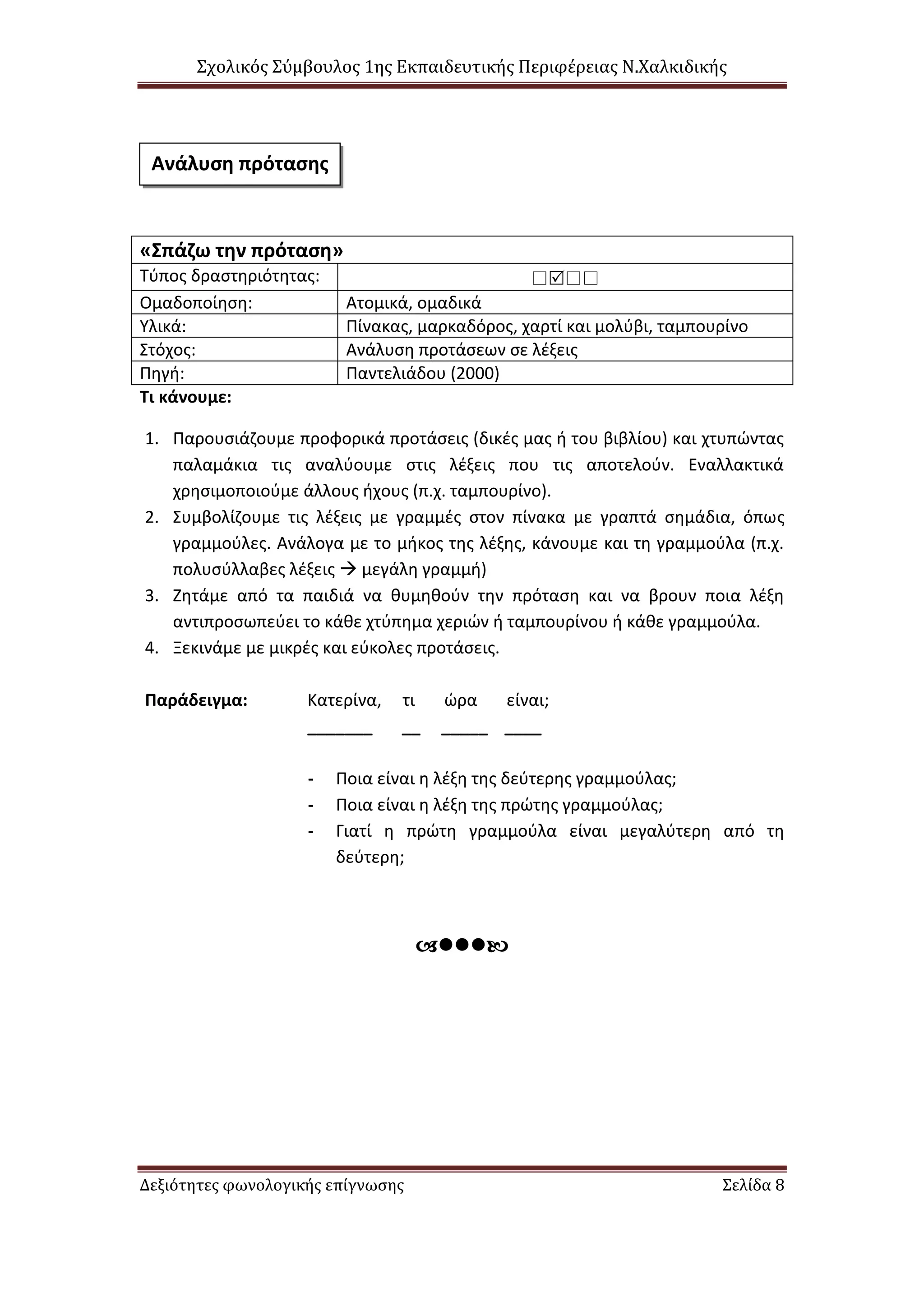 Σχολικός Σύμβουλος 1ης Εκπαιδευτικής Περιφέρειας Ν.Χαλκιδικής
Δεξιότητες φωνολογικής επίγνωσης Σελίδα 8
«Σπάζω την πρόταση»
Τύπος δραστηριότητας: 
Ομαδοποίηση: Ατομικά, ομαδικά
Υλικά: Πίνακας, μαρκαδόρος, χαρτί και μολύβι, ταμπουρίνο
Στόχος: Ανάλυση προτάσεων σε λέξεις
Πηγή: Παντελιάδου (2000)
Τι κάνουμε:
1. Παρουσιάζουμε προφορικά προτάσεις (δικές μας ή του βιβλίου) και χτυπώντας
παλαμάκια τις αναλύουμε στις λέξεις που τις αποτελούν. Εναλλακτικά
χρησιμοποιούμε άλλους ήχους (π.χ. ταμπουρίνο).
2. Συμβολίζουμε τις λέξεις με γραμμές στον πίνακα με γραπτά σημάδια, όπως
γραμμούλες. Ανάλογα με το μήκος της λέξης, κάνουμε και τη γραμμούλα (π.χ.
πολυσύλλαβες λέξεις  μεγάλη γραμμή)
3. Ζητάμε από τα παιδιά να θυμηθούν την πρόταση και να βρουν ποια λέξη
αντιπροσωπεύει το κάθε χτύπημα χεριών ή ταμπουρίνου ή κάθε γραμμούλα.
4. Ξεκινάμε με μικρές και εύκολες προτάσεις.
Παράδειγμα: Κατερίνα, τι ώρα είναι;
_______ __ _____ ____
- Ποια είναι η λέξη της δεύτερης γραμμούλας;
- Ποια είναι η λέξη της πρώτης γραμμούλας;
- Γιατί η πρώτη γραμμούλα είναι μεγαλύτερη από τη
δεύτερη;

Ανάλυση πρότασης
 