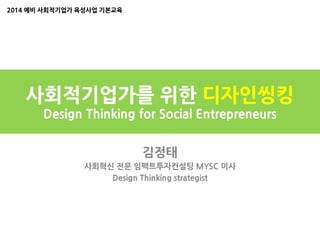 사회적기업가를 위한 디자인씽킹
Design Thinking for Social Entrepreneurs
김정태
사회혁신 전문 임팩트투자컨설팅 MYSC 이사
Design Thinking strategist
2014 예비 사회적기업가 육성사업 기본교육
 