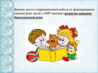 Важное место в коррекционной работе по формированию
связной речи детей с ОНР занимает развитие навыков
диалогической речи.
 