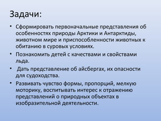Задачи:
• Сформировать первоначальные представления об
особенностях природы Арктики и Антарктиды,
животном мире и приспособленности животных к
обитанию в суровых условиях.
• Познакомить детей с качествами и свойствами
льда.
• Дать представление об айсбергах, их опасности
для судоходства.
• Развивать чувство формы, пропорций, мелкую
моторику, воспитывать интерес к отражению
представлений о природных объектах в
изобразительной деятельности.
 