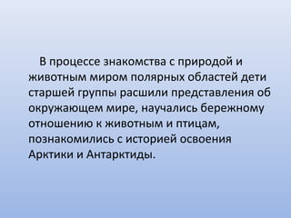 В процессе знакомства с природой и
животным миром полярных областей дети
старшей группы расшили представления об
окружающем мире, научались бережному
отношению к животным и птицам,
познакомились с историей освоения
Арктики и Антарктиды.
 