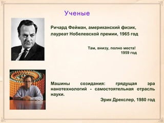 Ученые
Ричард Фейман, американский физик,
лауреат Нобелевской премии, 1965 год
Там, внизу, полно места!
1959 год
Машины созидания: грядущая эра
нанотехнологий - самостоятельная отрасль
науки.
Эрик Дрекслер, 1980 год
 