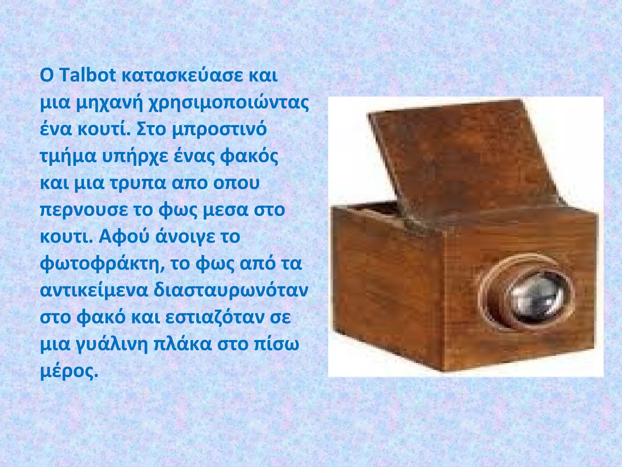 Ο Talbot κατασκεύασε και
µια µηχανή χρησιµοποιώντας
ένα κουτί. Στο µπροστινό
τµήµα υπήρχε ένας φακός
και μια τρυπα απο οπου
περνουσε το φως μεσα στο
κουτι. Αφού άνοιγε το
φωτοφράκτη, το φως από τα
αντικείµενα διασταυρωνόταν
στο φακό και εστιαζόταν σε
µια γυάλινη πλάκα στο πίσω
µέρος.
 