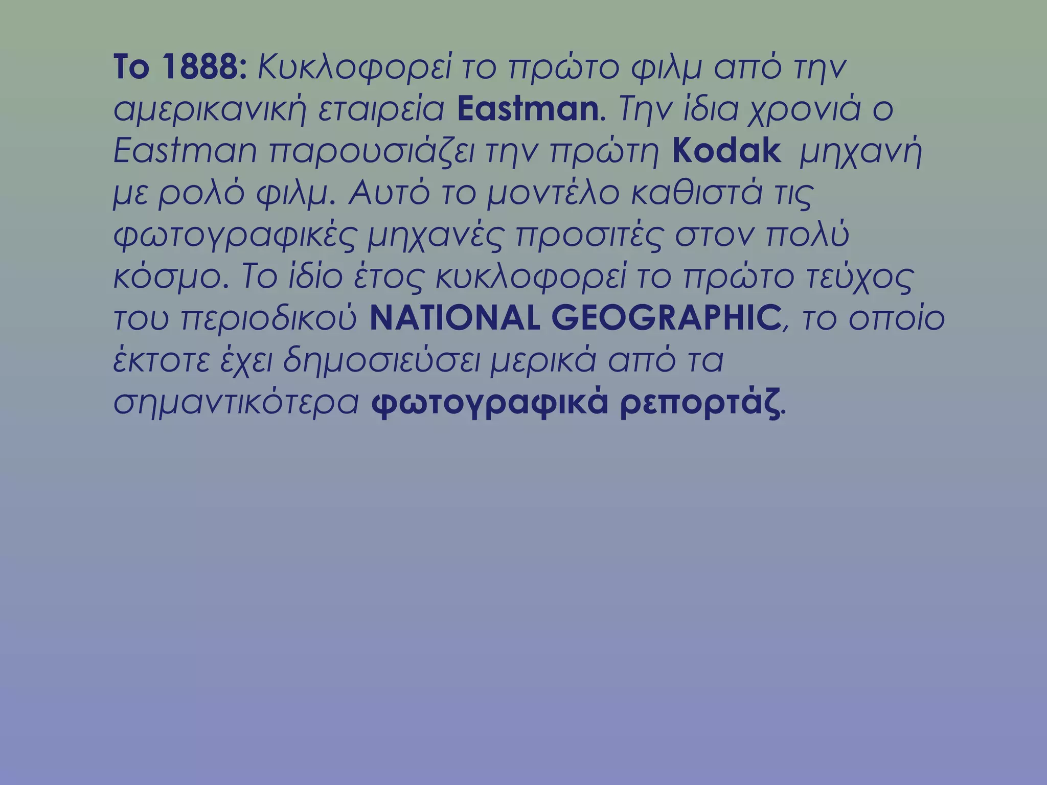 Το 1888: Κυκλοφορεί το πρώτο φιλμ από την
αμερικανική εταιρεία Eastman. Την ίδια χρονιά ο
Eastman παρουσιάζει την πρώτη Kodak μηχανή
με ρολό φιλμ. Αυτό το μοντέλο καθιστά τις
φωτογραφικές μηχανές προσιτές στον πολύ
κόσμο. Το ίδίο έτος κυκλοφορεί το πρώτο τεύχος
του περιοδικού NATIONAL GEOGRAPHIC, το οποίο
έκτοτε έχει δημοσιεύσει μερικά από τα
σημαντικότερα φωτογραφικά ρεπορτάζ.
 