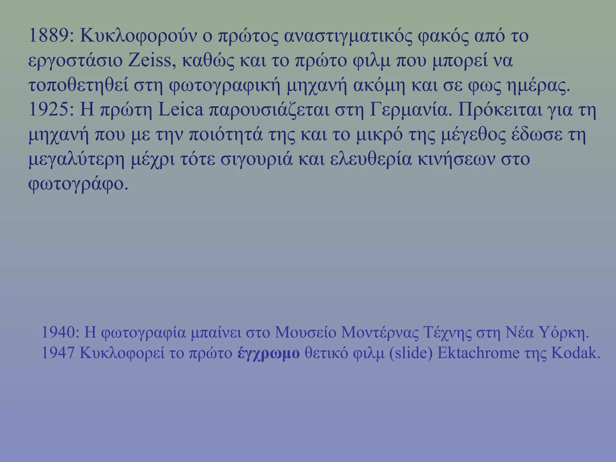 1889: Κυκλοφορούν ο πρώτος αναστιγματικός φακός από το
εργοστάσιο Zeiss, καθώς και το πρώτο φιλμ που μπορεί να
τοποθετηθεί στη φωτογραφική μηχανή ακόμη και σε φως ημέρας.
1925: Η πρώτη Leica παρουσιάζεται στη Γερμανία. Πρόκειται για τη
μηχανή που με την ποιότητά της και το μικρό της μέγεθος έδωσε τη
μεγαλύτερη μέχρι τότε σιγουριά και ελευθερία κινήσεων στο
φωτογράφο.
1940: Η φωτογραφία μπαίνει στο Μουσείο Μοντέρνας Τέχνης στη Νέα Υόρκη.
1947 Κυκλοφορεί το πρώτο έγχρωμο θετικό φιλμ (slide) Ektachrome της Kodak.
 