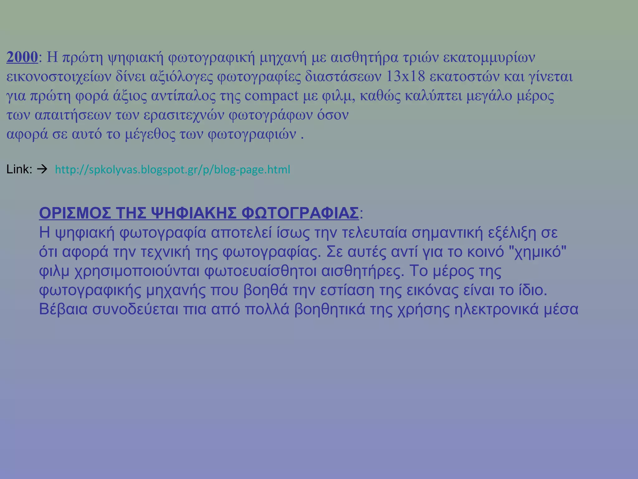 2000: Η πρώτη ψηφιακή φωτογραφική μηχανή με αισθητήρα τριών εκατομμυρίων
εικονοστοιχείων δίνει αξιόλογες φωτογραφίες διαστάσεων 13x18 εκατοστών και γίνεται
για πρώτη φορά άξιος αντίπαλος της compact με φιλμ, καθώς καλύπτει μεγάλο μέρος
των απαιτήσεων των ερασιτεχνών φωτογράφων όσον
αφορά σε αυτό το μέγεθος των φωτογραφιών .
Link:  http://spkolyvas.blogspot.gr/p/blog-page.html
ΟΡΙΣΜΟΣ ΤΗΣ ΨΗΦΙΑΚΗΣ ΦΩΤΟΓΡΑΦΙΑΣ:
Η ψηφιακή φωτογραφία αποτελεί ίσως την τελευταία σημαντική εξέλιξη σε
ότι αφορά την τεχνική της φωτογραφίας. Σε αυτές αντί για το κοινό "χημικό"
φιλμ χρησιμοποιούνται φωτοευαίσθητοι αισθητήρες. Το μέρος της
φωτογραφικής μηχανής που βοηθά την εστίαση της εικόνας είναι το ίδιο.
Βέβαια συνοδεύεται πια από πολλά βοηθητικά της χρήσης ηλεκτρονικά μέσα
 