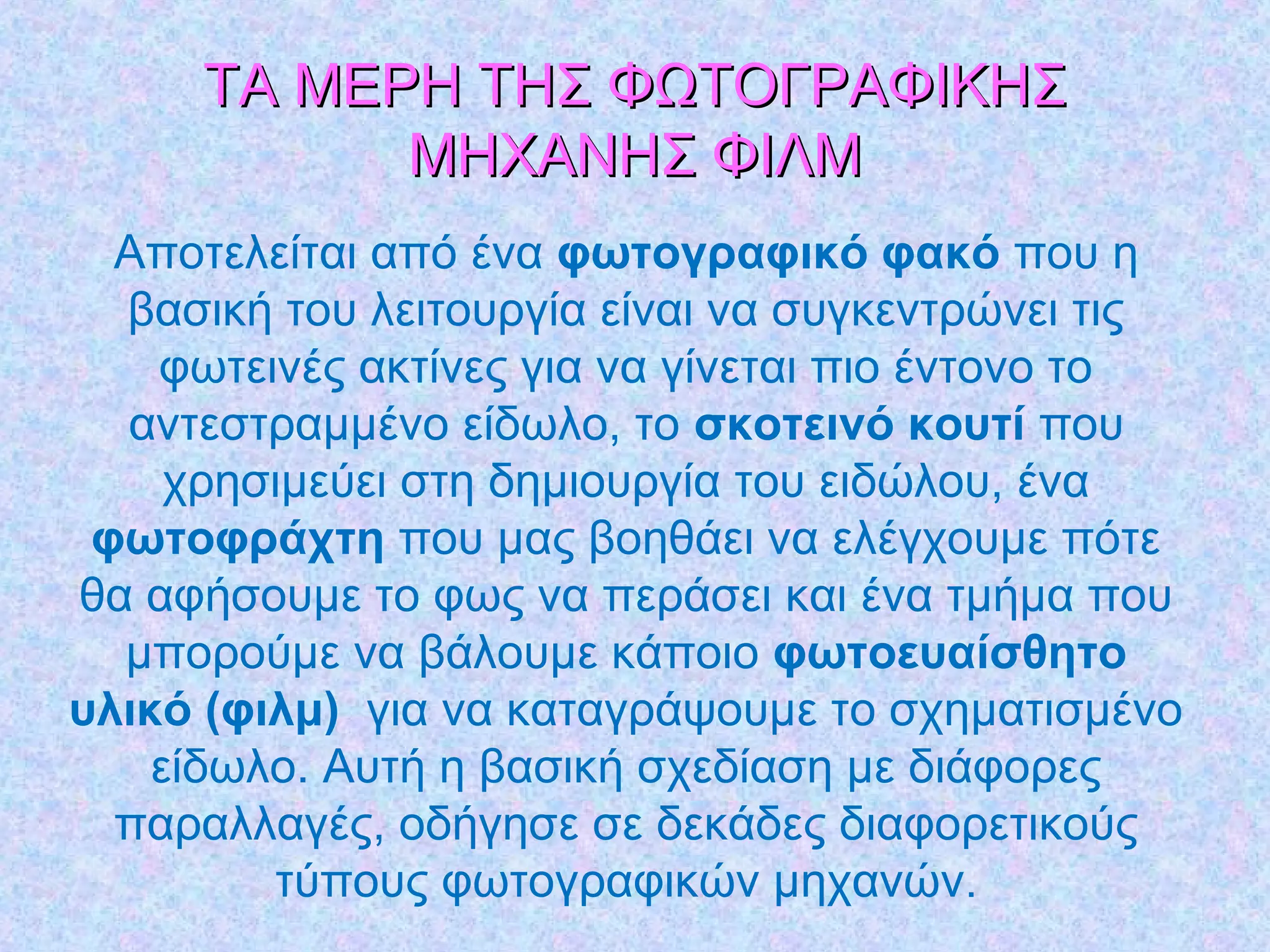ΤΑ ΜΕΡΗ ΤΗΣ ΦΩΤΟΓΡΑΦΙΚΗΣΤΑ ΜΕΡΗ ΤΗΣ ΦΩΤΟΓΡΑΦΙΚΗΣ
ΜΗΧΑΝΗΣ ΦΙΛΜΜΗΧΑΝΗΣ ΦΙΛΜ
Αποτελείται από ένα φωτογραφικό φακό που η
βασική του λειτουργία είναι να συγκεντρώνει τις
φωτεινές ακτίνες για να γίνεται πιο έντονο το
αντεστραμμένο είδωλο, το σκοτεινό κουτί που
χρησιμεύει στη δημιουργία του ειδώλου, ένα
φωτοφράχτη που μας βοηθάει να ελέγχουμε πότε
θα αφήσουμε το φως να περάσει και ένα τμήμα που
μπορούμε να βάλουμε κάποιο φωτοευαίσθητο
υλικό (φιλμ) για να καταγράψουμε το σχηματισμένο
είδωλο. Αυτή η βασική σχεδίαση με διάφορες
παραλλαγές, οδήγησε σε δεκάδες διαφορετικούς
τύπους φωτογραφικών μηχανών.
 