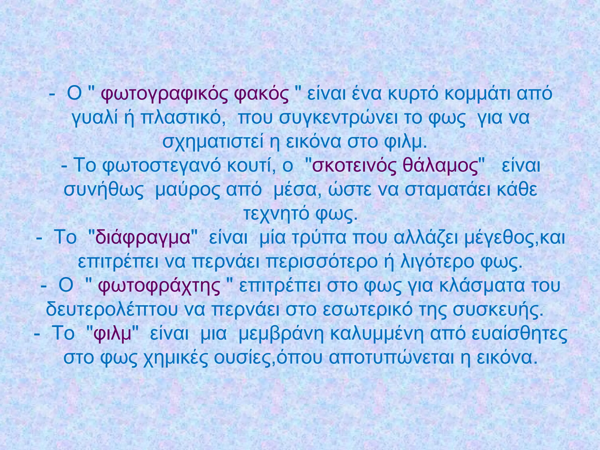 - Ο " φωτογραφικός φακός " είναι ένα κυρτό κομμάτι από
γυαλί ή πλαστικό,  που συγκεντρώνει το φως  για να
σχηματιστεί η εικόνα στο φιλμ. 
- Το φωτοστεγανό κουτί, ο "σκοτεινός θάλαμος"  είναι
συνήθως μαύρος από  μέσα, ώστε να σταματάει κάθε
τεχνητό φως.
- Το  "διάφραγμα"  είναι  μία τρύπα που αλλάζει μέγεθος,και
επιτρέπει να περνάει περισσότερο ή λιγότερο φως.
- Ο " φωτοφράχτης " επιτρέπει στο φως για κλάσματα του
δευτερολέπτου να περνάει στο εσωτερικό της συσκευής.
- Το "φιλμ"  είναι  μια  μεμβράνη καλυμμένη από ευαίσθητες
στο φως χημικές ουσίες,όπου αποτυπώνεται η εικόνα.
 