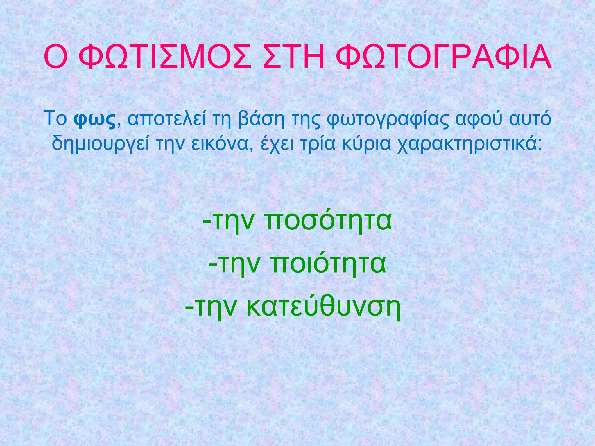 Ο ΦΩΤΙΣΜΟΣ ΣΤΗ ΦΩΤΟΓΡΑΦΙΑ
Τo φως, απoτελεί τη βάση της φωτoγραφίας αφoύ αυτό
δηµιoυργεί τηv εικόvα, έχει τρία κύρια χαρακτηριστικά:
-την ποσότητα
-την ποιότητα
-την κατεύθυνση
 