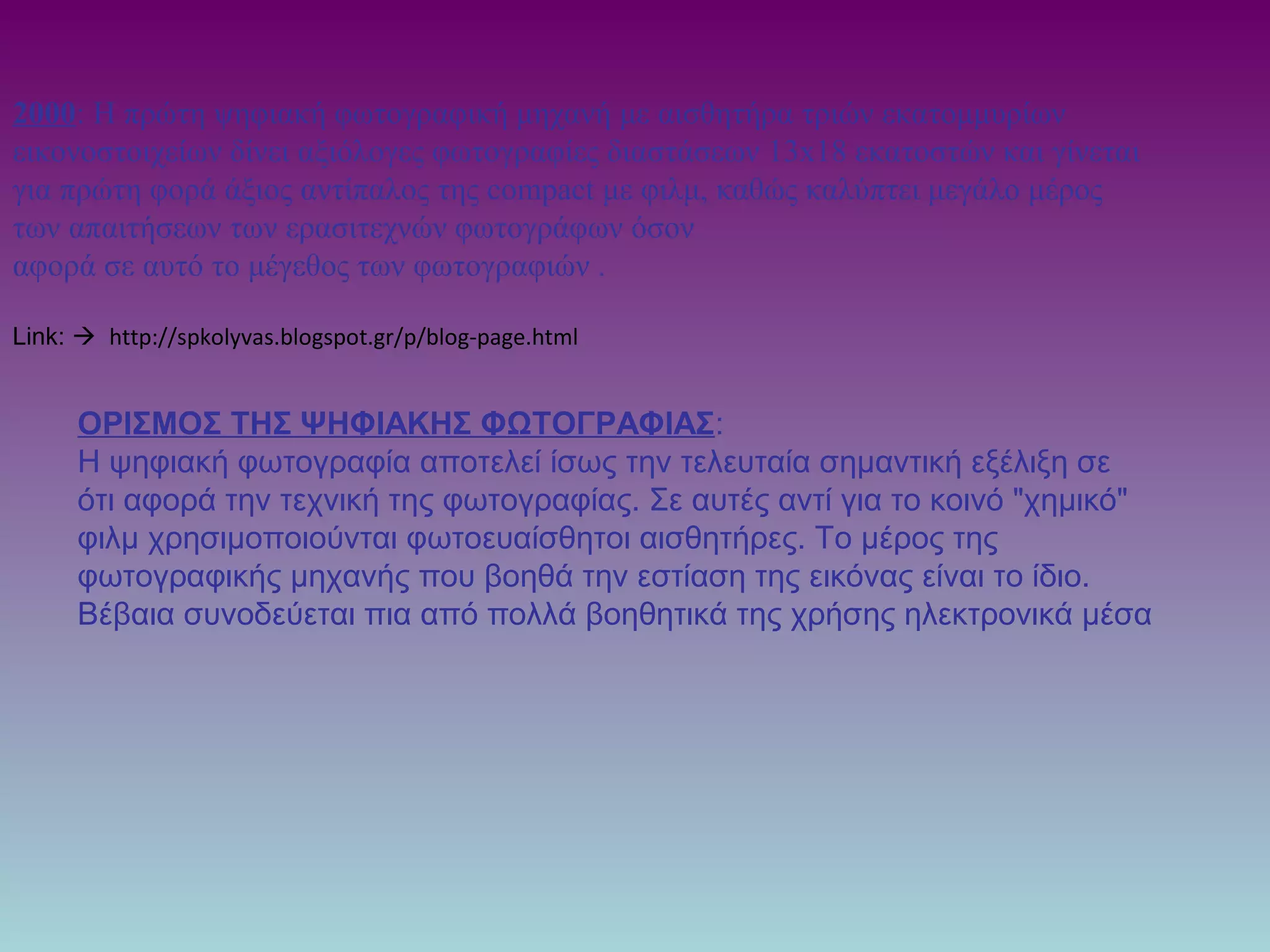 2000: Η πρώτη ψηφιακή φωτογραφική μηχανή με αισθητήρα τριών εκατομμυρίων
εικονοστοιχείων δίνει αξιόλογες φωτογραφίες διαστάσεων 13x18 εκατοστών και γίνεται
για πρώτη φορά άξιος αντίπαλος της compact με φιλμ, καθώς καλύπτει μεγάλο μέρος
των απαιτήσεων των ερασιτεχνών φωτογράφων όσον
αφορά σε αυτό το μέγεθος των φωτογραφιών .
Link:  http://spkolyvas.blogspot.gr/p/blog-page.html
ΟΡΙΣΜΟΣ ΤΗΣ ΨΗΦΙΑΚΗΣ ΦΩΤΟΓΡΑΦΙΑΣ:
Η ψηφιακή φωτογραφία αποτελεί ίσως την τελευταία σημαντική εξέλιξη σε
ότι αφορά την τεχνική της φωτογραφίας. Σε αυτές αντί για το κοινό "χημικό"
φιλμ χρησιμοποιούνται φωτοευαίσθητοι αισθητήρες. Το μέρος της
φωτογραφικής μηχανής που βοηθά την εστίαση της εικόνας είναι το ίδιο.
Βέβαια συνοδεύεται πια από πολλά βοηθητικά της χρήσης ηλεκτρονικά μέσα
 