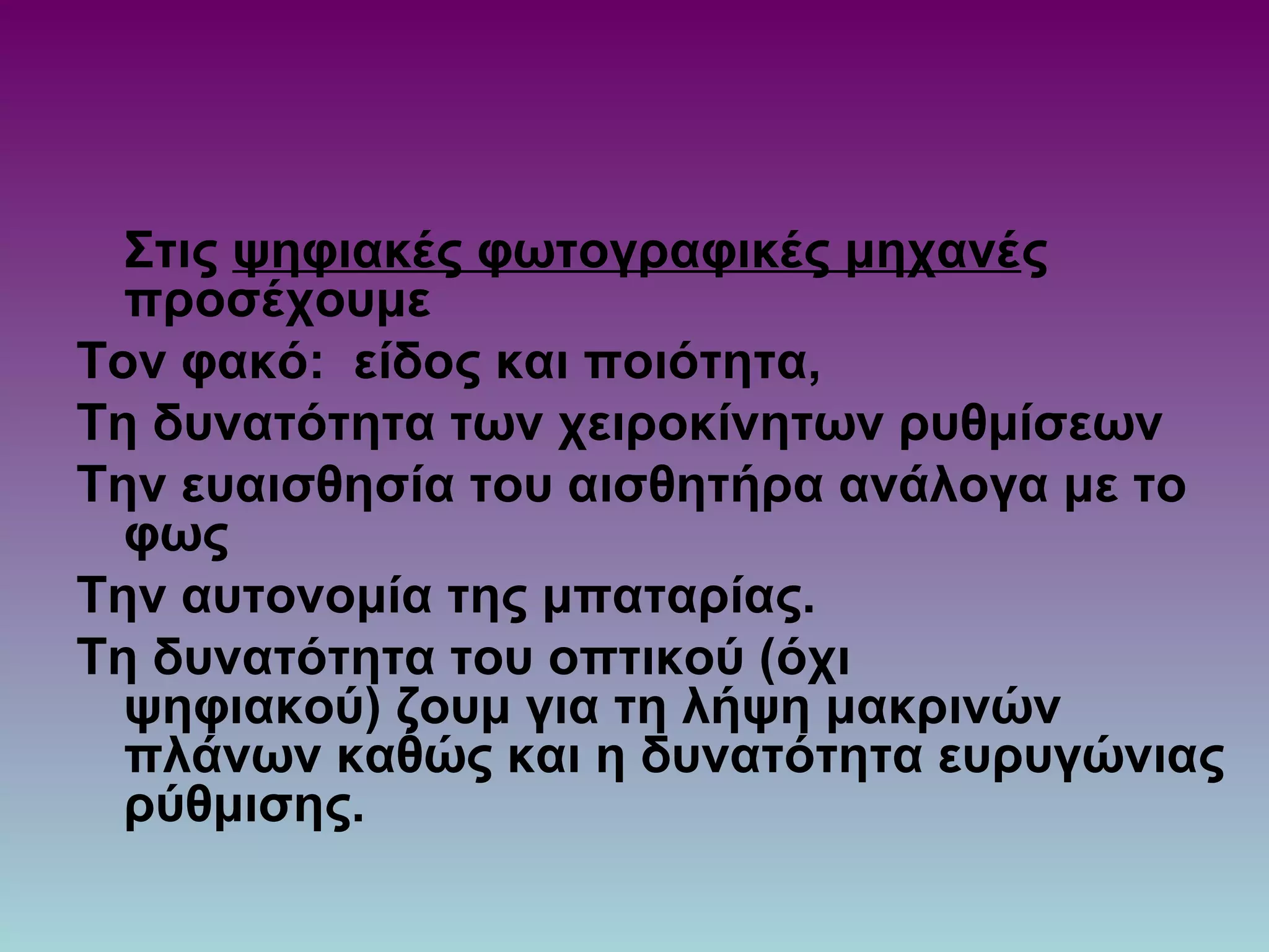 Στις ψηφιακές φωτογραφικές μηχανές
προσέχουμε
Τον φακό: είδος και ποιότητα,
Τη δυνατότητα των χειροκίνητων ρυθμίσεων
Την ευαισθησία του αισθητήρα ανάλογα με το
φως
Την αυτονομία της μπαταρίας.
Τη δυνατότητα του οπτικού (όχι
ψηφιακού) ζουμ για τη λήψη μακρινών
πλάνων καθώς και η δυνατότητα ευρυγώνιας
ρύθμισης.
 