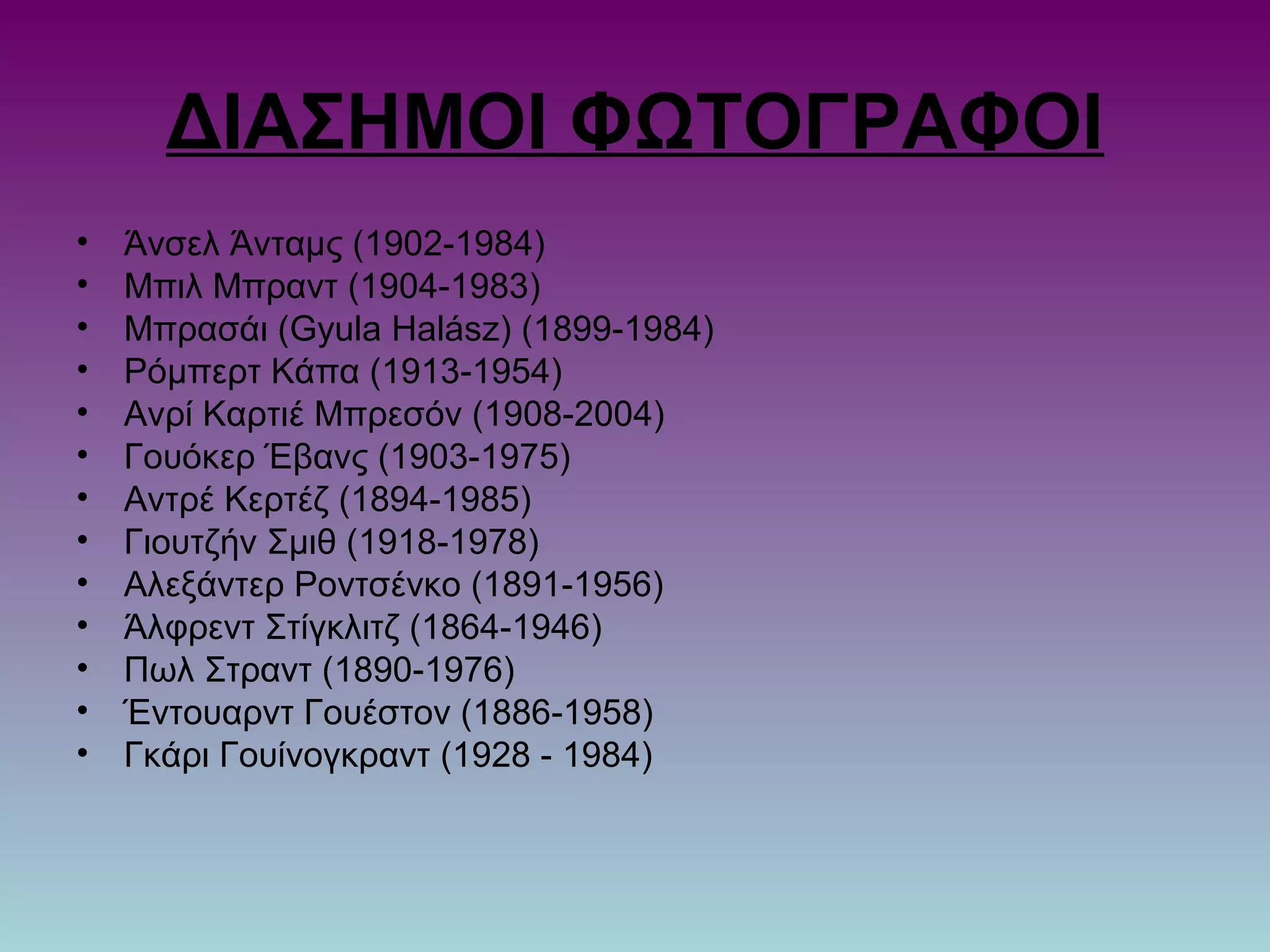 ΔΙΑΣΗΜΟΙ ΦΩΤΟΓΡΑΦΟΙ
• Άνσελ Άνταμς (1902-1984)
• Μπιλ Μπραντ (1904-1983)
• Μπρασάι (Gyula Halász) (1899-1984)
• Ρόμπερτ Κάπα (1913-1954)
• Ανρί Καρτιέ Μπρεσόν (1908-2004)
• Γουόκερ Έβανς (1903-1975)
• Αντρέ Κερτέζ (1894-1985)
• Γιουτζήν Σμιθ (1918-1978)
• Αλεξάντερ Ροντσένκο (1891-1956)
• Άλφρεντ Στίγκλιτζ (1864-1946)
• Πωλ Στραντ (1890-1976)
• Έντουαρντ Γουέστον (1886-1958)
• Γκάρι Γουίνογκραντ (1928 - 1984)
 
