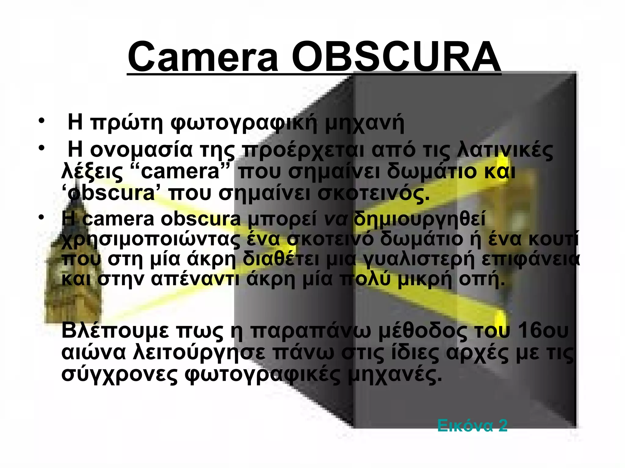 Camera OBSCURA
• Η πρώτη φωτογραφική μηχανή
• H ονομασία της προέρχεται από τις λατινικές
λέξεις “camera” που σημαίνει δωμάτιο και
‘obscura’ που σημαίνει σκοτεινός.
• Η camera obscura μπορεί να δημιουργηθεί
χρησιμοποιώντας ένα σκοτεινό δωμάτιο ή ένα κουτί
που στη μία άκρη διαθέτει μια γυαλιστερή επιφάνεια
και στην απέναντι άκρη μία πολύ μικρή οπή.
Βλέπουμε πως η παραπάνω μέθοδος του 16ου
αιώνα λειτούργησε πάνω στις ίδιες αρχές με τις
σύγχρονες φωτογραφικές μηχανές.
Εικόνα 2
 