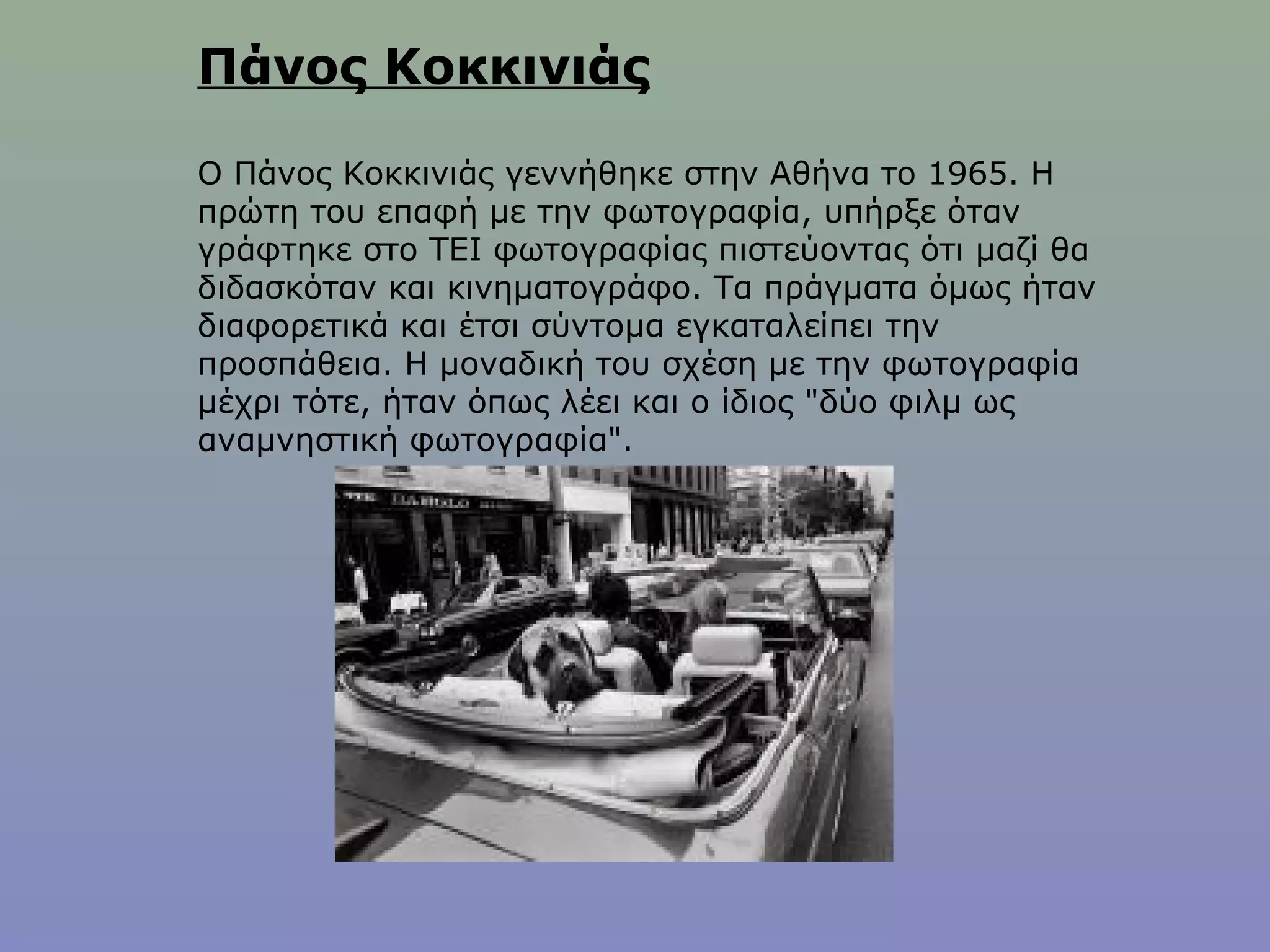 Πάνος Κοκκινιάς
Ο Πάνος Κοκκινιάς γεννήθηκε στην Αθήνα το 1965. Η
πρώτη του επαφή με την φωτογραφία, υπήρξε όταν
γράφτηκε στο ΤΕΙ φωτογραφίας πιστεύοντας ότι μαζί θα
διδασκόταν και κινηματογράφο. Τα πράγματα όμως ήταν
διαφορετικά και έτσι σύντομα εγκαταλείπει την
προσπάθεια. Η μοναδική του σχέση με την φωτογραφία
μέχρι τότε, ήταν όπως λέει και ο ίδιος "δύο φιλμ ως
αναμνηστική φωτογραφία".
 