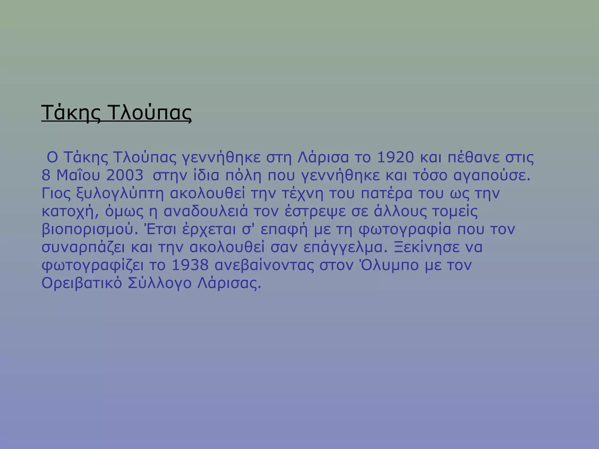 Τάκης Τλούπας
Ο Τάκης Τλούπας γεννήθηκε στη Λάρισα το 1920 και πέθανε στις
8 Μαΐου 2003  στην ίδια πόλη που γεννήθηκε και τόσο αγαπούσε.
Γιος ξυλογλύπτη ακολουθεί την τέχνη του πατέρα του ως την
κατοχή, όμως η αναδουλειά τον έστρεψε σε άλλους τομείς
βιοπορισμού. Έτσι έρχεται σ' επαφή με τη φωτογραφία που τον
συναρπάζει και την ακολουθεί σαν επάγγελμα. Ξεκίνησε να
φωτογραφίζει το 1938 ανεβαίνοντας στον Όλυμπο με τον
Ορειβατικό Σύλλογο Λάρισας.
 