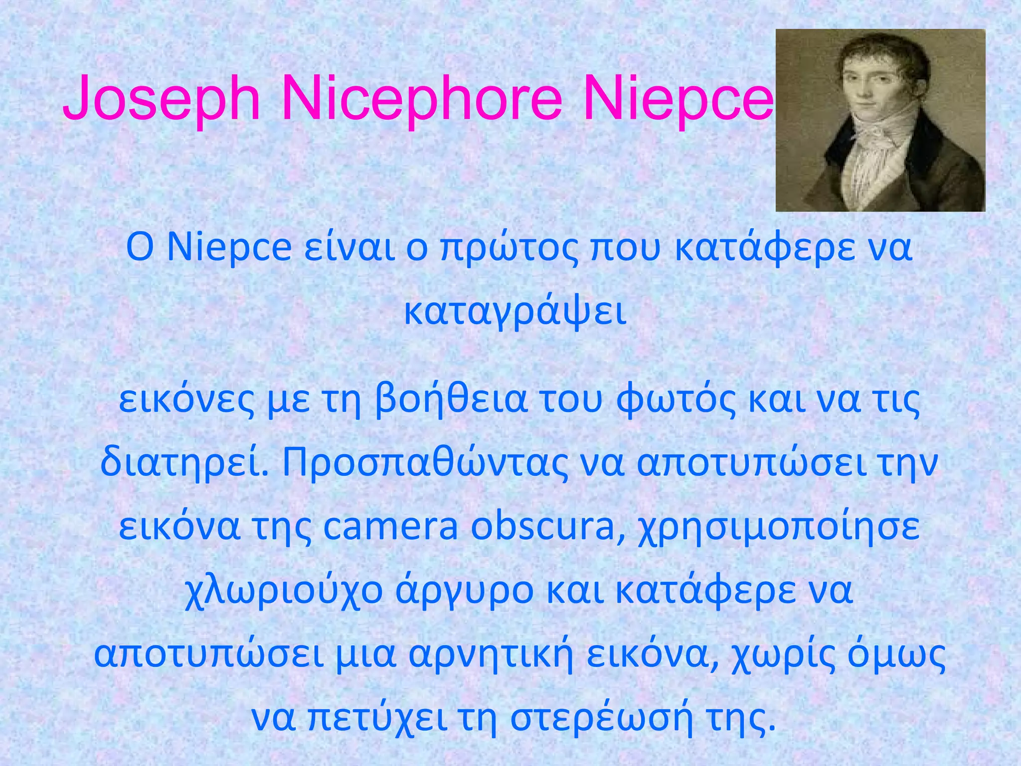 Joseph Nicephore Niepce
O Niepce είναι ο πρώτος που κατάφερε να
καταγράψει
εικόνες µε τη βοήθεια του φωτός και να τις
διατηρεί. Προσπαθώντας να αποτυπώσει την
εικόνα της camera obscura, χρησιµοποίησε
χλωριούχο άργυρο και κατάφερε να
αποτυπώσει µια αρνητική εικόνα, χωρίς όµως
να πετύχει τη στερέωσή της.
 